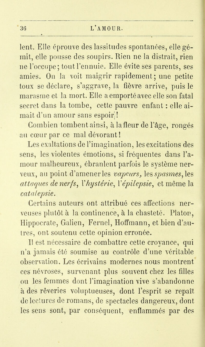 lent. Elle éprouve des lassitudes spontanées, elle gé- mit, elle pousse des soupirs. Rien ne la distrait, rien ne l'occupe; tout l'ennuie. Elle évite ses parents, ses amies. On la voit maigrir rapidement ; une petite toux se déclare, s'aggrave, la fièvre arrive, puis le marasme et la mort. Elle a emporté avec elle son fatal secret dans la tombe, cette pauvre enfant : elle ai- mait d'un amour sans espoirl! Combien tombent ainsi, h la fleur de l'âge, rongés au cœur par ce mal dévorant! Les exaltations de l'imagination, les excitations des sens, les violentes émotions, si fréquentes dans l'a- mour malheureux, ébranlent parfois le système ner- veux, au point d'amener les vapeurs^ les spas7nes^\es attaques de nerfs^ Vhystérie^ Vépilepsie^ et même la catalepsie. Certains auteurs ont attribué ces affections ner- veuses plutôt à la continence, à la chasteté, Platon, Hippocrate, Galien, Fernel, Hoffuiann, et bien d'au- tres, ont soutenu cette opinion erronée. Il est nécessaire de combattre cette croyance, qui n'a jamais été soumise au contrôle d'une véritable observation. Les écrivains modernes nous montrent ces névroses, survenant plus souvent chez les filles ou les femmes dont l'imagination vive s'abandonne à des rêveries voluptueuses, dont l'esprit se repaît delecîures de romans, de spectacles dangereux, dont les sens sont, par conséquent, enflammés par des