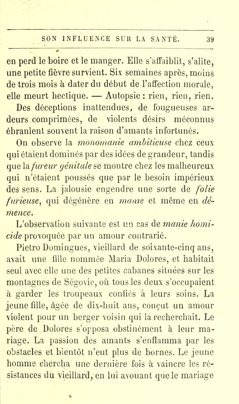 en perd le boire et le manger. Elle s'affaiblit, s'alite, une petite fièvre survient. Six semaines après, moins de trois mois à dater du début de l'affection morale, elle meurt hectique. — Autopsie: rien, rien, rien. Des déceptions inattendues, de fougueuses ar- deurs comprimées, de violents désirs méconnus ébranlent souvent la raison d'amants infortunés. On observe la monomanie ambitieuse chez ceux qui étaient dominés par des idées de grandeur, tandis que la fureur génitale se montre chez les malheureux qui n'étaient poussés que par le besoin impérieux des sens. La jalousie engendre une sorte de folie furieuse^ qui dégénère en maaie et même en dé- mence. L'observation suivante est un cas de manie homi- cide provoquée par un amour contrarié. Pietro Domingues, vieillard de soixante-cinq ans, avait une fille nommée Maria Dolores, et habitait seul avec elle une des petites cabanes situées sur les montagnes de Ségovie, où tous les deux s'occupaient à garder les troupeaux confiés à leurs soins. La jeune fille, âgée de dix-huit ans, conçut un amour violent pour un berger voisin qui la recherchait. Le père de Dolores s'opposa obstinément à leur ma- riage. La passion des amants s'enflamma par les obstacles et bientôt n'eut plus de bornes. Le jeune homme chercha une dernière fois à vaincre les ré- sistances du vieillard, en lui avouant que le mariage