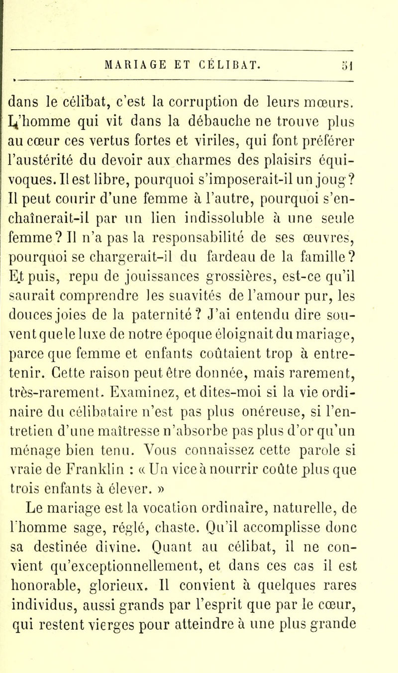 dans le célibat, c'est la corruption de leurs mœurs. I^'homme qui vit dans la débauche ne trouve plus au cœur ces vertus fortes et viriles, qui font préférer l'austérité du devoir aux charmes des plaisirs équi- voques. Il est libre, pourquoi s'imposerait-il un joug? Il peut courir d'une femme à l'autre, pourquoi s'en- chaînerait-il par lin lien indissoluble à une seule femme? Il n'a pas la responsabilité de ses œuvres, pourquoi se chargerait-il du fardeau de la famille? Et puis, repu de jouissances grossières, est-ce qu'il saurait comprendre les suavités de l'amour pur, les douces joies de la paternité? J'ai entendu dire sou- vent quele luxe de notre époque éloignait du mariage, parce que femme et enfants coûtaient trop à entre- tenir. Cette raison peut être donnée, mais rarement, très-rarement. Examinez, et dites-moi si la vie ordi- naire du célibataire n'est pas plus onéreuse, si l'en- tretien d'une maîtresse n'absorbe pas plus d'or qu'un ménage bien tenu. Vous connaissez cette parole si vraie de Franklin : « Un vice à nourrir coûte plus que trois enfants à élever. » Le mariage est la vocation ordinaire, naturelle, de l'homme sage, réglé, chaste. Qu'il accomplisse donc sa destinée divine. Quant au célibat, il ne con- vient qu'exceptionnellement, et dans ces cas il est honorable, glorieux. Il convient à quelques rares individus, aussi grands par l'esprit que par le cœur, qui restent vierges pour atteindre à une plus grande