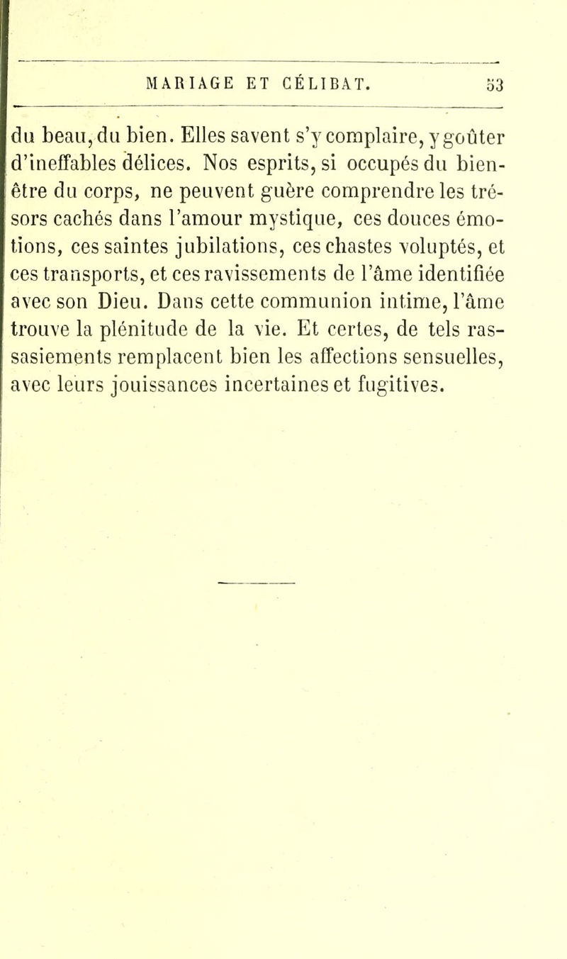 du beau, du bien. Elles savent s'y complaire, y goûter d'ineffables délices. Nos esprits, si occupés du bien- être du corps, ne peuvent guère comprendre les tré- sors cachés dans l'amour mystique, ces douces émo- tions, ces saintes jubilations, ces chastes voluptés, et ces transports, et ces ravissements de l'âme identifiée avec son Dieu. Dans cette communion intime, l'âme trouve la plénitude de la vie. Et certes, de tels ras- sasiements remplacent bien les affections sensuelles, avec leurs jouissances incertaines et fugitives.