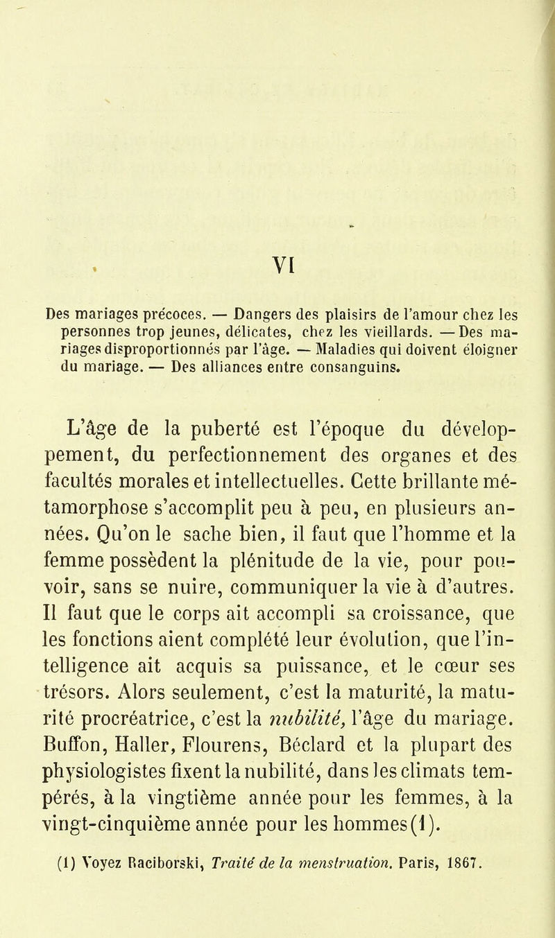VI Des mariages précoces, — Dangers des plaisirs de l'amour chez les personnes trop jeunes, délicates, chez les vieillards. —Des ma- riages disproportionnés par l'âge. — Maladies qui doivent éloigner du mariage. — Des alliances entre consanguins. L'âge de la puberté est l'époque du dévelop- pement, du perfectionnement des organes et des facultés morales et intellectuelles. Cette brillante mé- tamorphose s'accomplit peu à peu, en plusieurs an- nées. Qu'on le sache bien, il faut que l'homme et la femme possèdent la plénitude de la vie, pour pou- voir, sans se nuire, communiquer la vie à d'autres. Il faut que le corps ait accompli sa croissance, que les fonctions aient complété leur évolution, que l'in- telligence ait acquis sa puissance, et le cœur ses trésors. Alors seulement, c'est la maturité, la matu- rité procréatrice, c'est la mibilité, l'âge du mariage. Buffon, Haller, Flourens, Béclard et la plupart des physiologistes fixent la nubilité, dans les climats tem- pérés, à la vingtième année pour les femmes, à la vingt-cinquième année pour les hommes (1 ). (1) Voyez Raciborski, Traité delà menstruation. Paris, 1867.