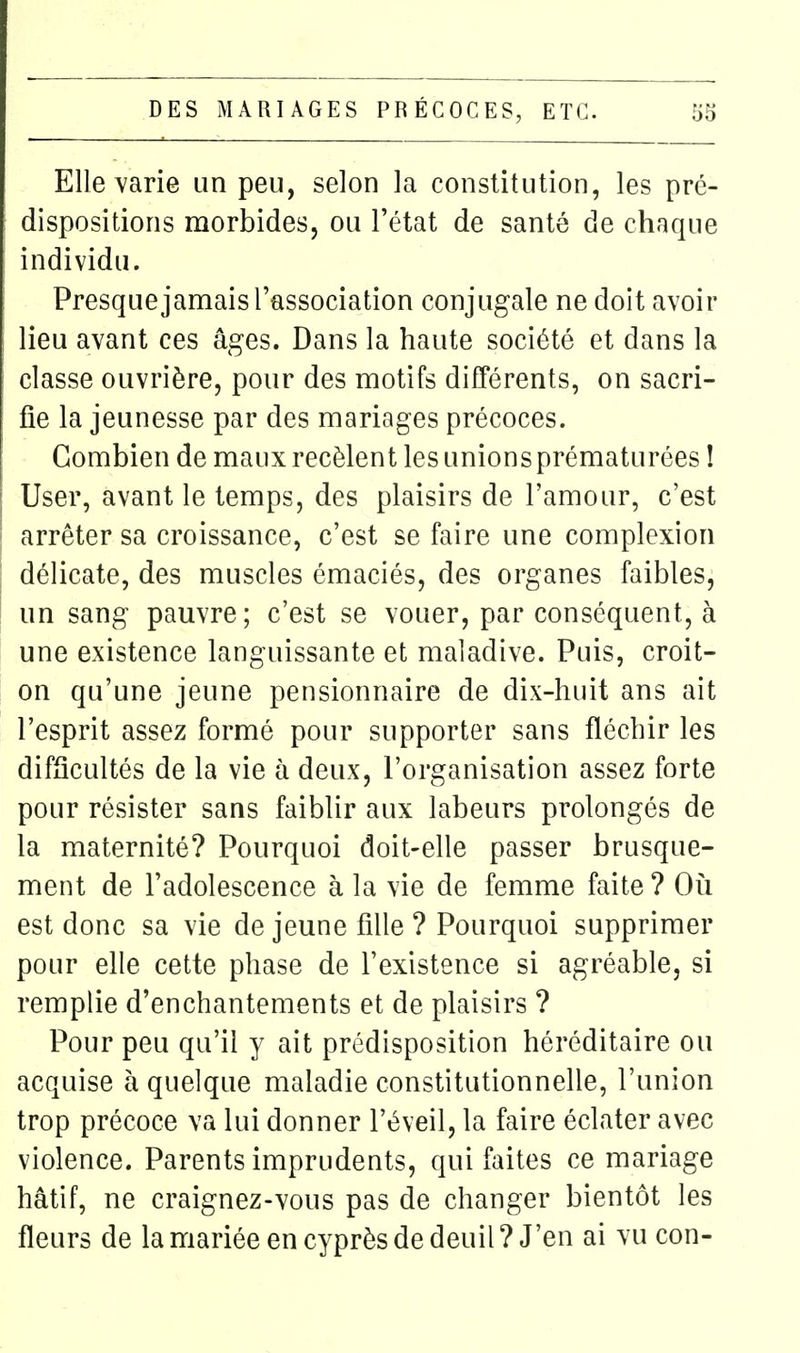 Elle varie un peu, selon la constitution, les pré- dispositions morbides, ou l'état de santé de chaque individu. Presque jamais l'association conjugale ne doit avoir lieu avant ces âges. Dans la haute société et dans la classe ouvrière, pour des motifs difTérents, on sacri- fie la jeunesse par des mariages précoces. Combien de maux recèlent les unions prématurées î User, avant le temps, des plaisirs de l'amour, c'est arrêter sa croissance, c'est se faire une complexion délicate, des muscles émaciés, des organes faibles, un sang pauvre; c'est se vouer, par conséquent, à une existence languissante et maladive. Puis, croit- on qu'une jeune pensionnaire de dix-huit ans ait l'esprit assez formé pour supporter sans fléchir les difficultés de la vie à deux, l'organisation assez forte pour résister sans faiblir aux labeurs prolongés de la maternité? Pourquoi doit-elle passer brusque- ment de l'adolescence à la vie de femme faite ? Oîi est donc sa vie de jeune fille ? Pourquoi supprimer pour elle cette phase de l'existence si agréable, si remplie d'enchantements et de plaisirs ? Pour peu qu'il y ait prédisposition héréditaire ou acquise à quelque maladie constitutionnelle, l'union trop précoce va lui donner l'éveil, la faire éclater avec violence. Parents imprudents, qui faites ce mariage hâtif, ne craignez-vous pas de changer bientôt les fleurs de la mariée en cyprès de deuil? J'en ai vu con-