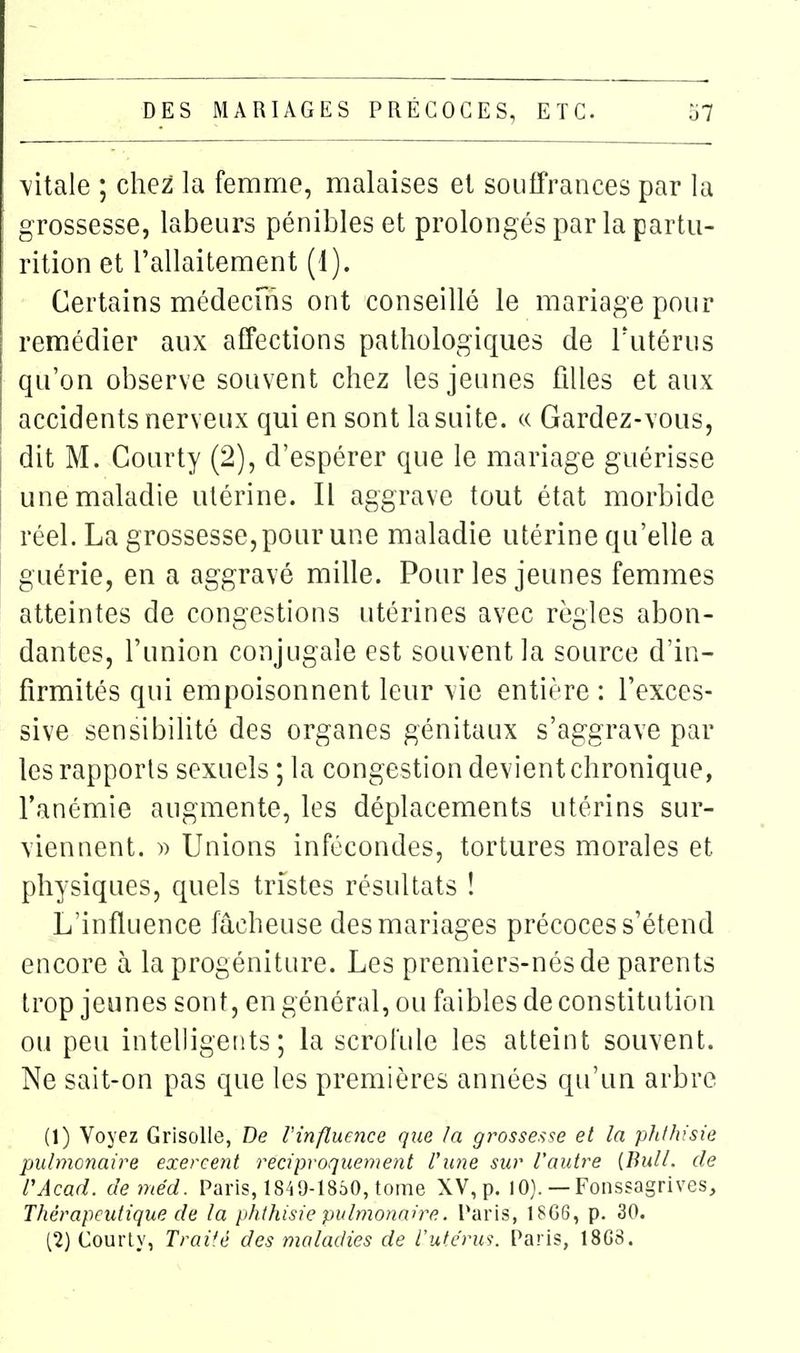 vitale ; chez la femme, malaises et souffrances par la grossesse, labeurs pénibles et prolongés par la partu- rition et l'allaitement (1). Certains médecuîs ont conseillé le mariage pour remédier aux affections pathologiques de Tutérus qu'on observe souvent chez les jeunes filles et aux accidents nerveux qui en sont la suite. « Gardez-vous, dit M. Courty (2), d'espérer que le mariage guérisse une maladie utérine. Il aggrave tout état morbide réel. La grossesse, pour une maladie utérine qu'elle a guérie, en a aggravé mille. Pour les jeunes femmes atteintes de congestions utérines avec règles abon- dantes, l'union conjugale est souvent la source d'in- firmités qui empoisonnent leur vie entière : l'exces- sive sensibilité des organes génitaux s'aggrave par les rapports sexuels ; la congestion devient chronique, l'anémie augmente, les déplacements utérins sur- viennent. » Unions infécondes, tortures morales et physiques, quels tristes résultats ! L'influence fâcheuse des mariages précoces s'étend encore à la progéniture. Les premiers-nés de parents trop jeunes sont, en général, ou faibles de constitution ou peu intelligents; la scrofule les atteint souvent. Ne sait-on pas que les premières années qu'un arbre (1) Voyez Grisolle, De Vinflmnce que la grossesse et la phlhisie pulmonaire exercent réciproquement l'une sur Vautre [Bull, de VAcad. deméd. Paris, 1849-1850, tome XV, p. 10). — Fonssagrives, Thérapeutique de la phthisie pulmonaire. Paris, 18G6, p. 30. (2) Courly, Traité des maladies de Vutc'ru^. Paris, 18G8.
