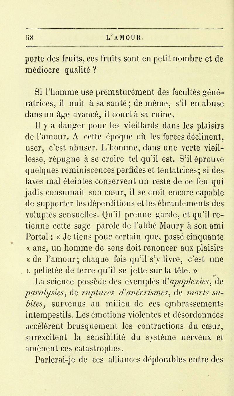 porte des fruits, ces fruits sont en petit nombre et de médiocre qualité ? Si l'homme use prématurément des facultés géné- ratrices, il nuit à sa santé; de même, s'il en abuse dans un âge avancé, il court à sa ruine. Il y a danger pour les vieillards dans les plaisirs de l'amour. A cette époque où les forces déclinent, user, c'est abuser. L'homme, dans une verte vieil- lesse, répugne à se croire tel qu'il est. S'il éprouve quelques réminiscences perfides et tentatrices; si des laves mal éteintes conservent un reste de ce feu qui jadis consumait son cœur, il se croit encore capable de supporter les déperditions et les ébranlements des voluptés sensuelles. Qu'il prenne garde, et qu'il re- tienne cette sage parole de l'abbé Maury à son ami Portai : « Je liens pour certain que, passé cinquante « ans, un homme de sens doit renoncer aux plaisirs a de l'amour; chaque fois qu'il s'y livre, c'est une a pelletée de terre qu'il se jette sur la tête. » La science possède des exemples à'apoplexies^ de paralysies^ de ruptures danévrismes^ de morts su- bitesj survenus au milieu de ces ejubrassements intempestifs. Les émotions violentes et désordonnées accélèrent brusquement les contractions du cœur, surexcitent la sensibilité du système nerveux et amènent ces catastrophes. Parlerai-je de ces alliances déplorables entre des
