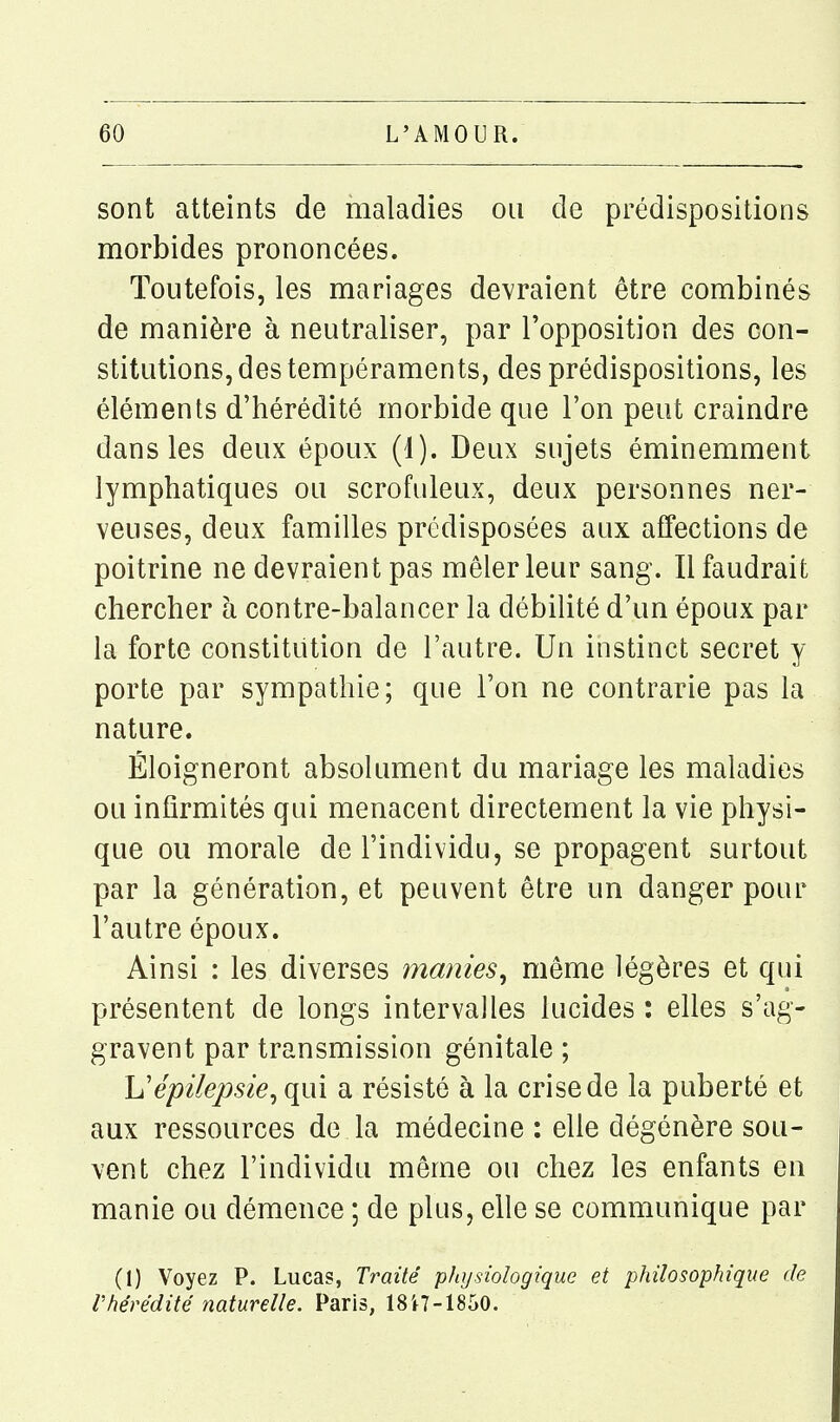 sont atteints de maladies ou de prédispositions morbides prononcées. Toutefois, les mariages devraient être combinés de manière à neutraliser, par l'opposition des con- stitutions, des tempéraments, des prédispositions, les éléments d'hérédité morbide que l'on peut craindre dans les deux époux (1). Deux sujets éminemment lymphatiques ou scrofuleux, deux personnes ner- veuses, deux familles prédisposées aux affections de poitrine ne devraient pas mêler leur sang. Il faudrait chercher à contre-balancer la débilité d'un époux par la forte constitution de l'autre. Un instinct secret y porte par sympathie; que l'on ne contrarie pas la nature. Éloigneront absolument du mariage les maladies ou infirmités qui menacent directement la vie physi- que ou morale de l'individu, se propagent surtout par la génération, et peuvent être un danger pour l'autre époux. Ainsi : les diverses manies, même légères et qui présentent de longs intervalles lucides : elles s'ag- gravent par transmission génitale ; h'épilepsie, qui a résisté à la crise de la puberté et aux ressources de la médecine : elle dégénère sou- vent chez l'individu même ou chez les enfants en manie ou démence ; de plus, elle se communique par (1) Voyez P. Lucas, Traité physiologique et philosophique de Vhérédité naturelle. Paris, 18i7-1850.