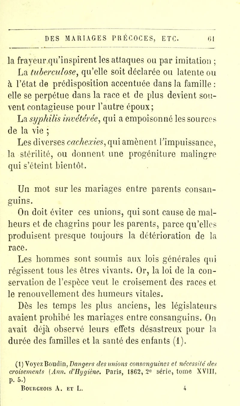 la frayeur.qu'inspirent les attaques ou par imitation ; La tuberculose, qu'elle soit déclarée ou latente ou à l'état de prédisposition accentuée dans la famille : elle se perpétue dans la race et de plus devient sou- vent contagieuse pour l'autre époux; La syphilis invétérée^ qui a empoisonné les sources de la vie ; Les diverses cachexies^ qui amènent Timpuissance, la stérilité, ou donnent une progéniture malingre qui s'éteint bientôt. Un mot sur les mariages entre parents consan- guins. On doit éviter ces unions, qui sont cause de mal- heurs et de chagrins pour les parents, parce qu'elles produisent presque toujours la détérioration de la race. Les hommes sont soumis aux lois générales qui régissent tous les êtres vivants. Or, la loi de la con- servation de l'espèce veut le croisement des races et le renouvellement des humeurs vitales. Dès les temps les plus anciens, les législateurs avaient prohibé les mariages entre consanguins. On avait déjà observé leurs effets désastreux pour la durée des familles et la santé des enfants (1). (1) Voyez Boudin, Dangers des unions consanguines et nécessité des croisements {An7i. d'Hygiène. Paris, 1862, 2^ série, tome XVIII, p. 5.) Bourgeois A. et L. 4