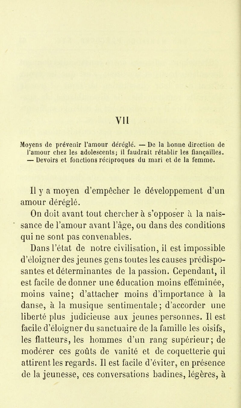 Moyens de prévenir l'amour déréglé. — De la bonne direction de l'amour chez les adolescents; il faudrait rétablir les fiançailles. — Devoirs et fonctions réciproques du mari et de la femme. Il y a moyen d'empêcher le développement d'un amour déréglé. On doit avant tout chercher à s'opposer à la nais- sance de l'amour avant l'âge, ou dans des conditions qui ne sont pas convenables. Dans l'état de notre civilisation, il est impossible d'éloigner des jeunes gens toutes les causes prédispo- santes et déterminantes de la passion. Cependant, il est facile de donner une éducation moins efféminée, moins vaine; d'attacher moins d'importance à la danse, à la musique sentimentale; d'accorder une liberté plus judicieuse aux jeunes personnes. Il est facile d'éloigner du sanctuaire de la famille les oisifs, les flatteurs, les hommes d'un rang supérieur; de modérer ces goûts de vanité et de coquetterie qui attirent les regards. Il est facile d'éviter, en présence de la jeunesse, ces conversations badines, légères, à
