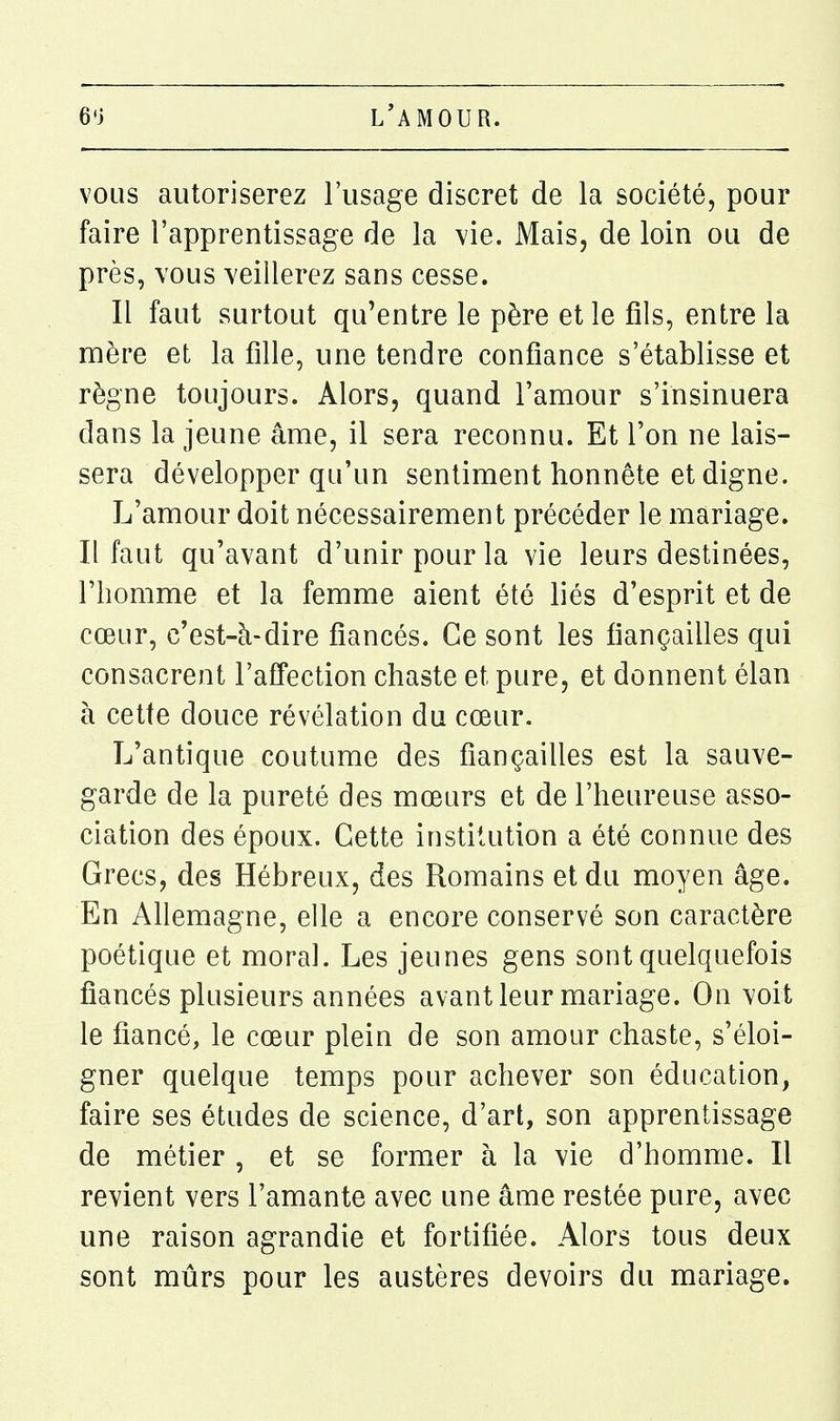 vous autoriserez l'usage discret de la société, pour faire l'apprentissage de la vie. Mais, de loin ou de près, vous veillerez sans cesse. Il faut surtout qu'entre le père et le fils, entre la mère et la fille, une tendre confiance s'établisse et règne toujours. Alors, quand l'amour s'insinuera dans la jeune âme, il sera reconnu. Et l'on ne lais- sera développer qu'un sentiment honnête et digne. L'amour doit nécessairement précéder le mariage. Il faut qu'avant d'unir pour la vie leurs destinées, l'homme et la femme aient été liés d'esprit et de cœur, c'est-à-dire fiancés. Ce sont les fiançailles qui consacrent l'aS'ection chaste et pure, et donnent élan à cette douce révélation du cœur. L'antique coutume des fiançailles est la sauve- garde de la pureté des mœurs et de l'heureuse asso- ciation des époux. Cette institution a été connue des Grecs, des Hébreux, des Romains et du moyen âge. En Ahemagne, elle a encore conservé son caractère poétique et moral. Les jeunes gens sont quelquefois fiancés plusieurs années avant leur mariage. On voit le fiancé, le cœur plein de son amour chaste, s'éloi- gner quelque temps pour achever son éducation, faire ses études de science, d'art, son apprentissage de métier , et se former à la vie d'homme. Il revient vers l'amante avec une âme restée pure, avec une raison agrandie et fortifiée. Alors tous deux sont mûrs pour les austères devoirs du mariage.