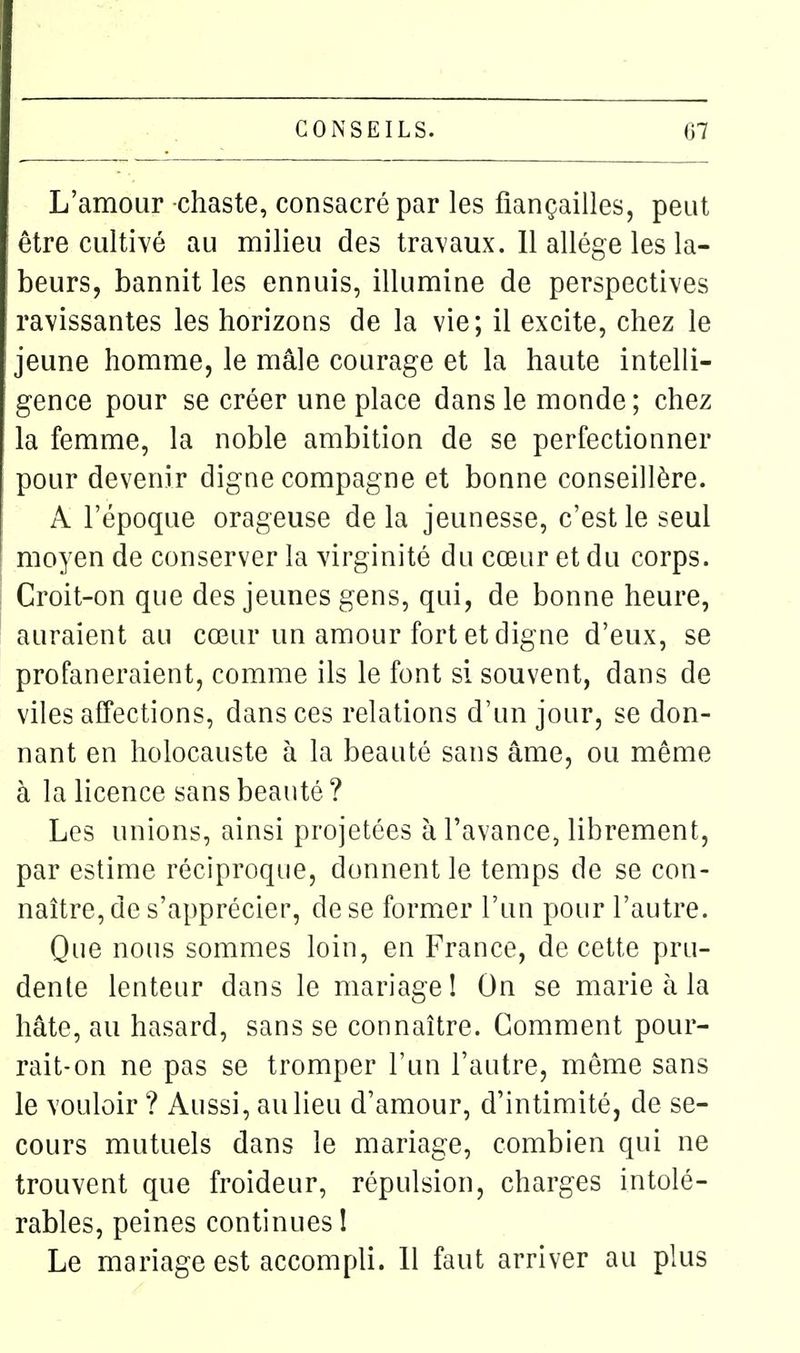 L'amour chaste, consacré par les fiançailles, peut être cultivé au milieu des travaux. 11 allège les la- beurs, bannit les ennuis, illumine de perspectives ravissantes les horizons de la vie; il excite, chez le jeune homme, le mâle courage et la haute intelli- gence pour se créer une place dans le monde; chez la femme, la noble ambition de se perfectionner pour devenir digne compagne et bonne conseillère. A l'époque orageuse de la jeunesse, c'est le seul moyen de conserver la virginité du cœur et du corps. Croit-on que des jeunes gens, qui, de bonne heure, auraient au cœur un amour fort et digne d'eux, se profaneraient, comme ils le font si souvent, dans de viles affections, dans ces relations d'un jour, se don- nant en holocauste à la beauté sans âme, ou même à la licence sans beauté ? Les unions, ainsi projetées à l'avance, librement, par estime réciproque, donnent le temps de se con- naître, de s'apprécier, de se former l'un pour l'autre. Que nous sommes loin, en France, de cette pru- dente lenteur dans le mariage! On se marie à la hâte, au hasard, sans se connaître. Gomment pour- rait-on ne pas se tromper l'un l'autre, môme sans le vouloir ? Aussi, au lieu d'amour, d'intimité, de se- cours mutuels dans le mariage, combien qui ne trouvent que froideur, répulsion, charges intolé- rables, peines continues I Le mariage est accompli. Il faut arriver au plus