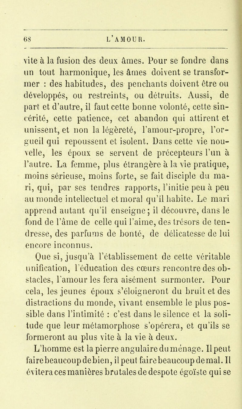 vite à la fusion des deux âmes. Pour se fondre dans un tout harmonique, les âmes doivent se transfor- mer : des habitudes, des penchants doivent être ou développés, ou restreints, ou détruits. Aussi, de part et d'autre, il faut cette bonne volonté, cette sin- cérité, cette patience, cet abandon qui attirent et unissent, et non la légèreté, l'amour-propre, l'or- gueil qui repoussent et isolent. Dans cette vie nou- velle, les époux se servent de précepteurs l'un à l'autre. La femme, plus étrangère à la vie pratique, moins sérieuse, moins forte, se fait disciple du ma- ri, qui, par ses tendres rapports, l'initie peu à peu au monde intellectuel et moral qu'il habite. Le mari apprend autant qu'il enseigne; il découvre, dans le fond de l'âme de celle qui l'aime, des trésors de ten- dresse, des parfums de bonté, de délicatesse de lui encore inconnus. Que si, jusqu'à l'établissement de cette véritable unification, l'éducation des cœurs rencontre des ob- stacles, l'amour les fera aisément surmonter. Pour cela, les jeunes époux s'éloigneront du bruit et des distractions du monde, vivant ensemble le plus pos- sible dans l'intimité : c'est dans le silence et la soli- tude que leur métamorphose s'opérera, et qu'ils se formeront au plus vite à la vie à deux. L'homme est la pierre angulaire du ménage. Il peut fairebeaucoupdebien, ilpeut fairebeaucoupdemal. Il évitera ces manières brutales de despote égoïste qui se