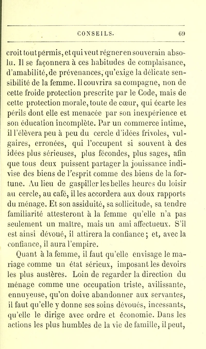 croittoutp8rmis,etqui\eutrégnerensouverain abso- lu. Il se façonnera à ces habitudes de complaisance, d'amabilité,de prévenances, qu'exige la délicate sen- sibilité de la femme. 11 couvrira sa compagne, non de cette froide protection prescrite par le Gode, mais de cette protection morale, toute de cœur, qui écarte les périls dont elle est menacée par son inexpérience et son éducation incomplète. Par un commerce intime, ill'élèvera peu à peu du cercle d'idées frivoles, vul- gaires, erronées, qui l'occupent si souvent à des idées plus sérieuses, plus fécondes, plus sages, afin que tous deux puissent partager la jouissance indi- vise des biens de Tesprit comme des biens de la for- tune. Au lieu de gaspiller les belles heures du loisir au cercle, au café, il les accordera aux doux rapports du ménage. Et son assiduité, sa sollicitude, sa tendre familiarité attesteront à la femme qu'elle n'a pas seulement un maître, mais un ami affectueux. S'il est ainsi dévoué, il attirera la confiance; et, avec la confiance, il aura l'empire. Quant à la femme, il faut qu'elle envisage le ma- riage comme un état sérieux, imposant les devoirs les plus austères. Loin de regarder la direction du ménage comme une occupation triste, avilissante, ennuyeuse, qu'on doive abandonner aux servantes, il faut qu'elle y donne ses soins dévoués, incessants, qu'elle le dirige avec ordre et économie. Dans les actions les plus humbles de la vie de famille, il peut,