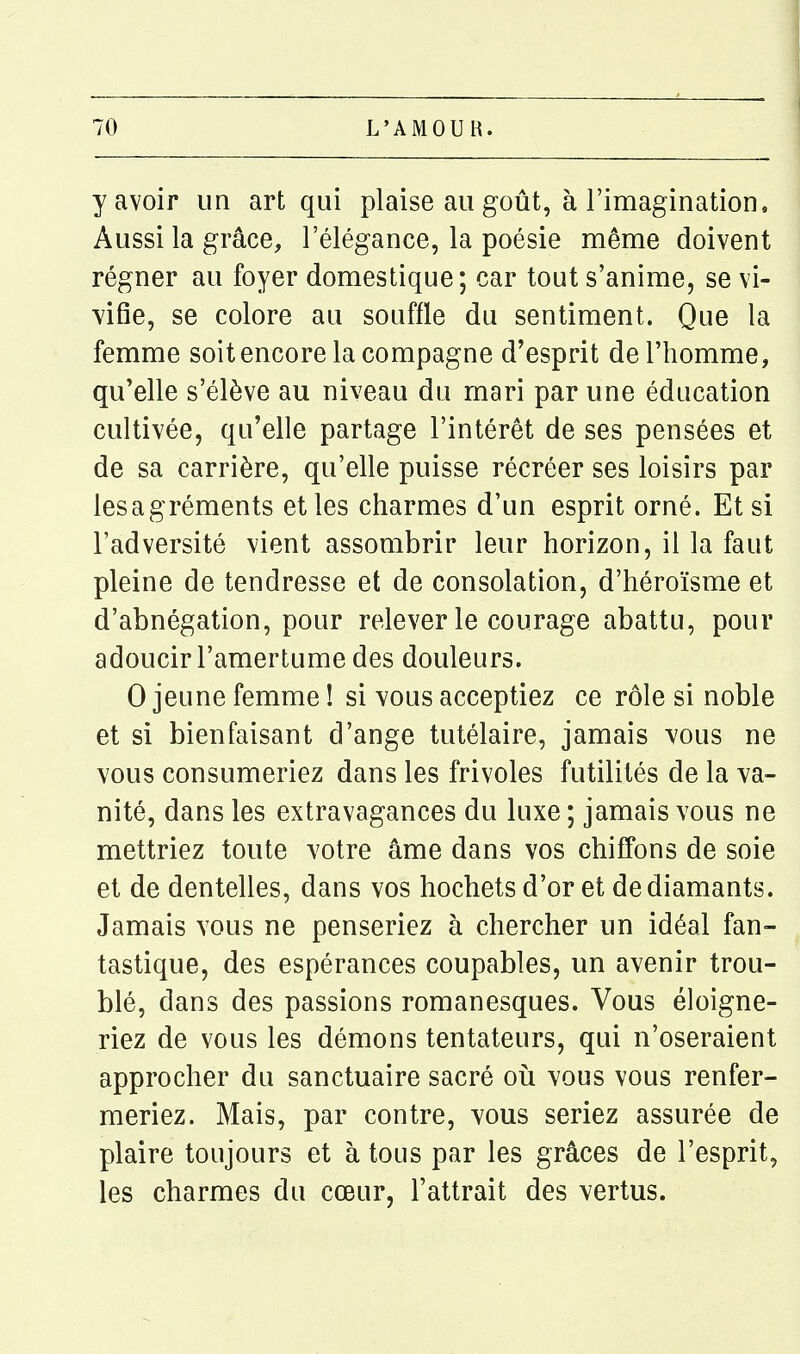 y avoir un art qui plaise au goût, à l'imagination. Aussi la grâce, l'élégance, la poésie même doivent régner au foyer domestique; car tout s'anime, se vi- vifie, se colore au souffle du sentiment. Que la femme soit encore la compagne d'esprit de l'homme, qu'elle s'élève au niveau du mari par une éducation cultivée, qu'elle partage l'intérêt de ses pensées et de sa carrière, qu'elle puisse récréer ses loisirs par lesagréments et les charmes d'un esprit orné. Et si l'adversité vient assombrir leur horizon, il la faut pleine de tendresse et de consolation, d'héroïsme et d'abnégation, pour relever le courage abattu, pour adoucir l'amertume des douleurs. 0 jeune femme ! si vous acceptiez ce rôle si noble et si bienfaisant d'ange tutélaire, jamais vous ne vous consumeriez dans les frivoles futilités de la va- nité, dans les extravagances du luxe ; jamais vous ne mettriez toute votre âme dans vos chiffons de soie et de dentelles, dans vos hochets d'or et de diamants. Jamais vous ne penseriez à chercher un idéal fan- tastique, des espérances coupables, un avenir trou- blé, dans des passions romanesques. Vous éloigne- riez de vous les démons tentateurs, qui n'oseraient approcher du sanctuaire sacré où vous vous renfer- meriez. Mais, par contre, yous seriez assurée de plaire toujours et à tous par les grâces de l'esprit, les charmes du cœur, l'attrait des vertus.