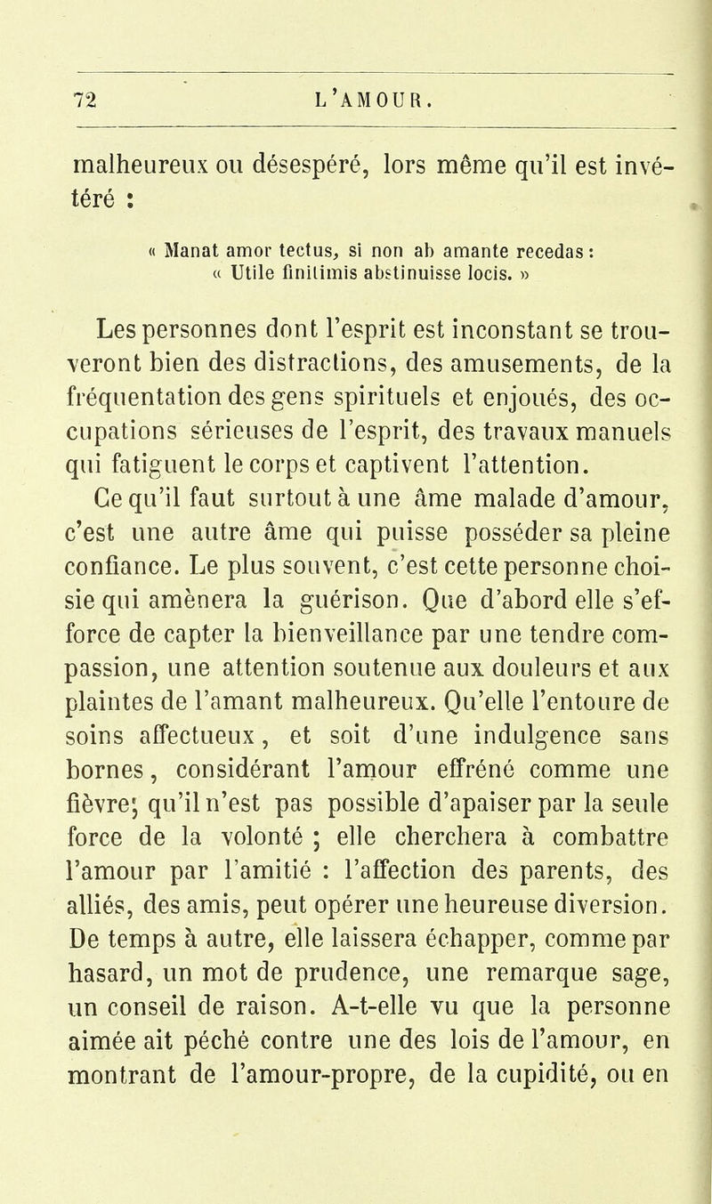 malheureux ou désespéré, lors même qu'il est invé- téré : « Manat amor tectus, si non ab amante recédas : a Utile finilimis abstinuisse locis. » Les personnes dont l'esprit est inconstant se trou- veront bien des distractions, des amusements, de la fréquentation des gens spirituels et enjoués, des oc- cupations sérieuses de l'esprit, des travaux manuels qui fatiguent le corps et captivent l'attention. Ce qu'il faut surtout à une âme malade d'amour, c'est une autre âme qui puisse posséder sa pleine confiance. Le plus souvent, c'est cette personne choi- sie qui amènera la guérison. Que d'abord elle s'ef- force de capter la bienveillance par une tendre com- passion, une attention soutenue aux douleurs et aux plaintes de l'amant malheureux. Qu'elle l'entoure de soins affectueux, et soit d'une indulgence sans bornes, considérant l'aniour effréné comme une fièvre; qu'il n'est pas possible d'apaiser par la seule force de la volonté ; elle cherchera à combattre l'amour par l'amitié : l'affection des parents, des alliés, des amis, peut opérer une heureuse diversion. De temps à autre, elle laissera échapper, comme par hasard, un mot de prudence, une remarque sage, un conseil de raison. A-t-elle vu que la personne aimée ait péché contre une des lois de l'amour, en montrant de l'amour-propre, de la cupidité, ou en