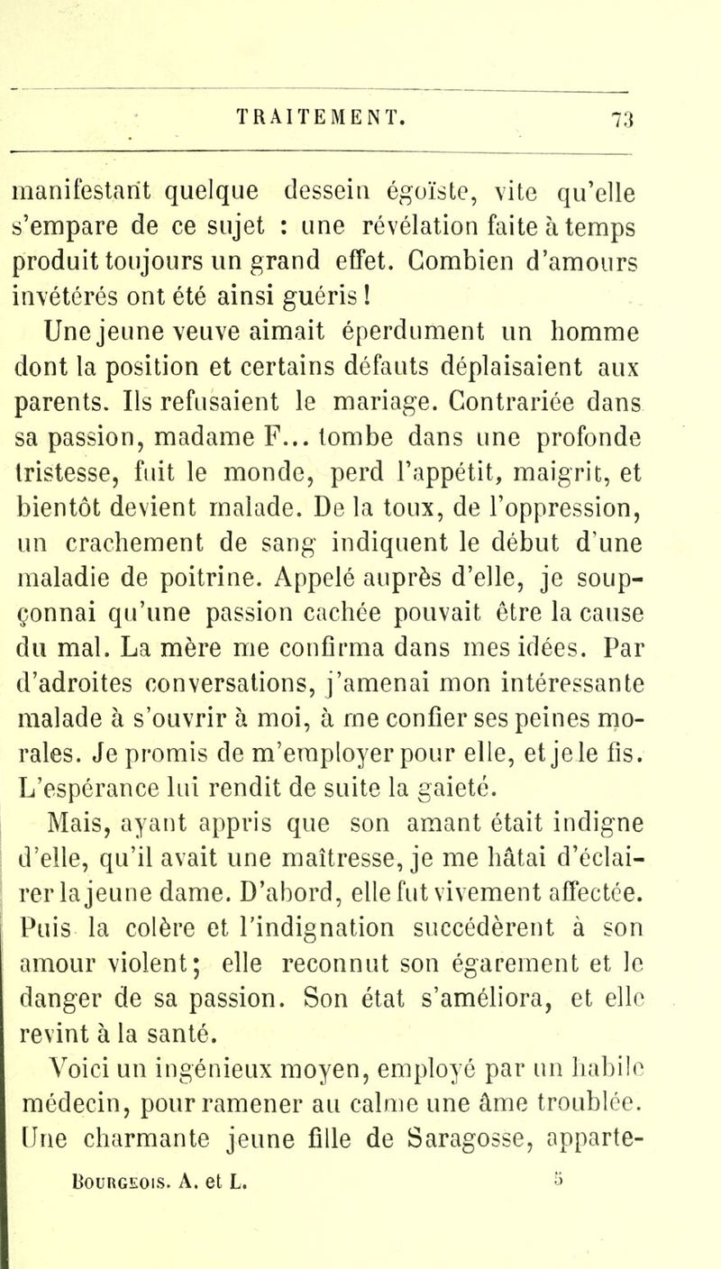 manifestant quelque dessein égoïste, vite qu'elle s'empare de ce sujet : une révélation faite à temps produit toujours un grand effet. Combien d'amours invétérés ont été ainsi guéris 1 Une jeune veuve aimait éperdument un homme dont la position et certains défauts déplaisaient aux parents. Ils refusaient le mariage. Contrariée dans sa passion, madame F... tombe dans une profonde tristesse, fuit le monde, perd l'appétit, maigrit, et bientôt devient malade. De la toux, de l'oppression, un crachement de sang indiquent le début d'une maladie de poitrine. Appelé auprès d'elle, je soup- çonnai qu'une passion cachée pouvait être la cause du mal. La mère me confirma dans mes idées. Par d'adroites conversations, j'amenai mon intéressante malade à s'ouvrir à moi, à me confier ses peines mo- rales. Je promis de m'eraployer pour elle, et je le fis. L'espérance lui rendit de suite la gaieté. Mais, ayant appris que son amant était indigne d'elle, qu'il avait une maîtresse, je me hâtai d'éclai- rer la jeune dame. D'abord, elle fut vivement affectée. Puis la colère et l'indignation succédèrent à son amour violent; elle reconnut son égarement et le danger de sa passion. Son état s'améliora, et elle revint à la santé. Voici un ingénieux moyen, employé par un habile médecin, pour ramener au calme une âme troublée, [lue charmante jeune fille de Saragosse, apparte- BouRGEOis. A. et L.