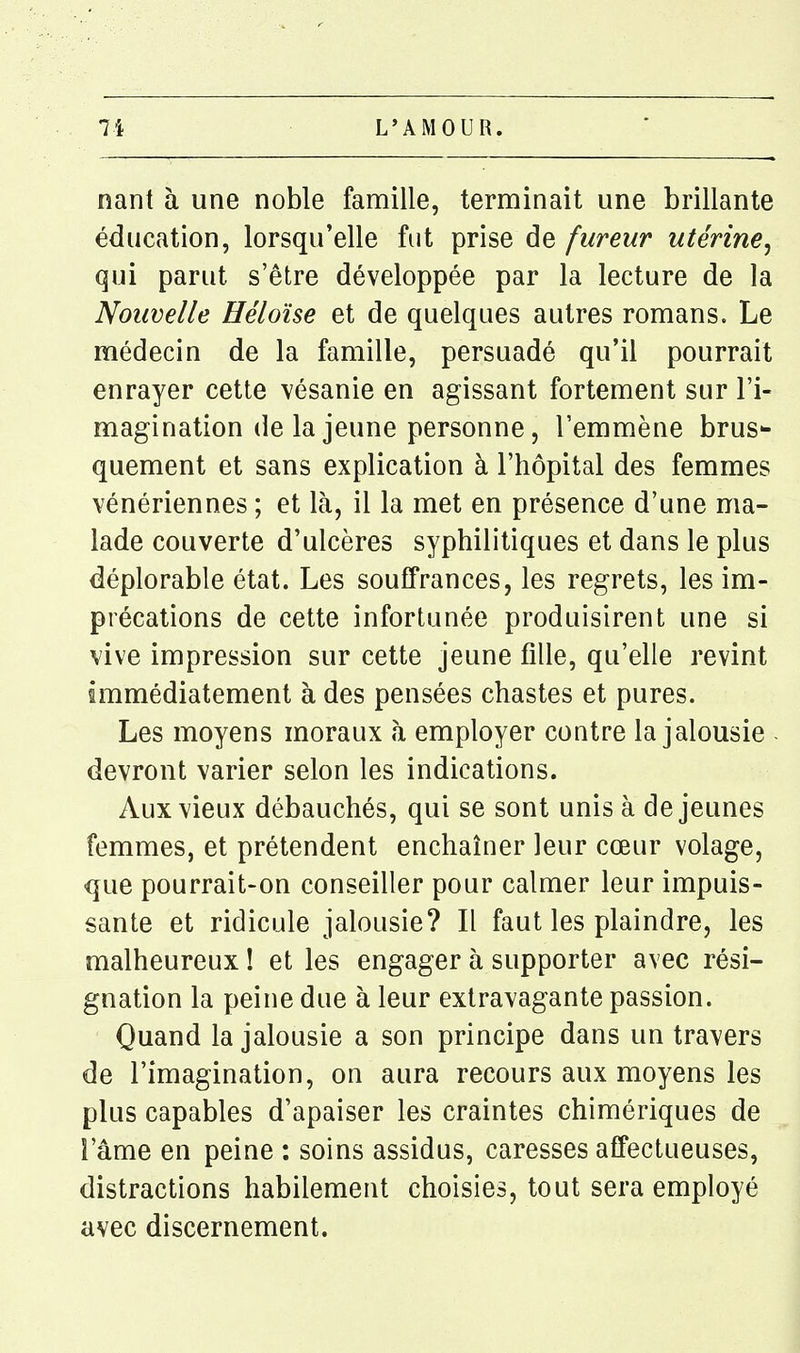 nant à une noble famille, terminait une brillante éducation, lorsqu'elle fut prise de fureur utérine^ qui parut s'être développée par la lecture de la Nouvelle Héloïse et de quelques autres romans. Le médecin de la famille, persuadé qu'il pourrait enrayer cette vésanie en agissant fortement sur l'i- magination de la jeune personne, l'emmène bruS quement et sans explication à l'hôpital des femmes vénériennes ; et là, il la met en présence d'une ma- lade couverte d'ulcères syphilitiques et dans le plus déplorable état. Les souffrances, les regrets, les im- précations de cette infortunée produisirent une si vive impression sur cette jeune fille, qu'elle revint immédiatement à des pensées chastes et pures. Les moyens moraux à employer contre la jalousie - devront varier selon les indications. Aux vieux débauchés, qui se sont unis à déjeunes femmes, et prétendent enchaîner leur cœur volage, que pourrait-on conseiller pour calmer leur impuis- sante et ridicule jalousie? Il faut les plaindre, les malheureux ! et les engager à supporter avec rési- gnation la peine due à leur extravagante passion. Quand la jalousie a son principe dans un travers de l'imagination, on aura recours aux moyens les plus capables d'apaiser les craintes chimériques de l'âme en peine : soins assidus, caresses affectueuses, distractions habilement choisies, tout sera employé avec discernement.