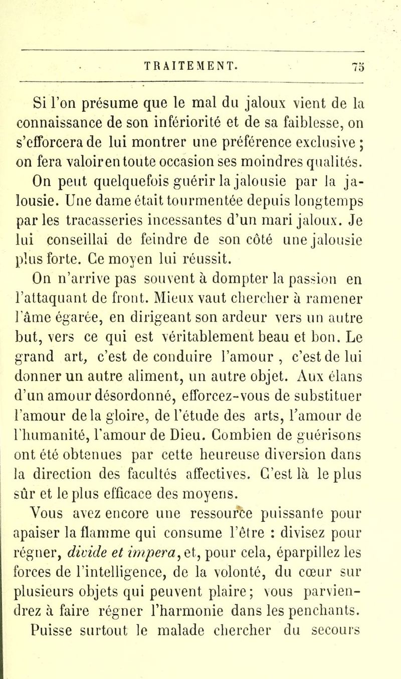 Si l'on présume que le mal du jaloux vient de la connaissance de son infériorité et de sa faiblesse, on s'efforcera de lui montrer une préférence exclusive ; on fera valoir en toute occasion ses moindres qualités. On peut quelquefois guérir la jalousie par la ja- lousie. Une dame était tourmentée depuis longtemps parles tracasseries incessantes d'un mari jaloux. Je lui conseillai de feindre de son côté une jalousie plus forte. Ce moyen lui réussit. On n'arrive pas souvent à dompter la passion en l'attaquant de front. Mieux vaut chercher à ramener 1 ame égarée, en dirigeant son ardeur vers un autre but, vers ce qui est véritablement beau et bon. Le grand art, c'est de conduire l'amour, c'est de lui donner un autre aliment, un autre objet. Aux élans d'un amour désordonné, efforcez-vous de substituer l'amour delà gloire, de l'étude des arts, l'amour de l'humanité, l'amour de Dieu. Combien de guérisons ont été obtenues par cette heureuse diversion dans la direction des facultés affectives. C'est là le plus sûr et le plus efficace des moyens. Vous avez encore une ressource puissante pour apaiser la flamme qui consume l'être : divisez pour régner, divide et impera^et, pour cela, éparpillez les forces de l'intelligence, de la volonté, du cœur sur plusieurs objets qui peuvent plaire ; vous parvien- drez à faire régner l'harmonie dans les penchants. Puisse surtout le malade chercher du secours