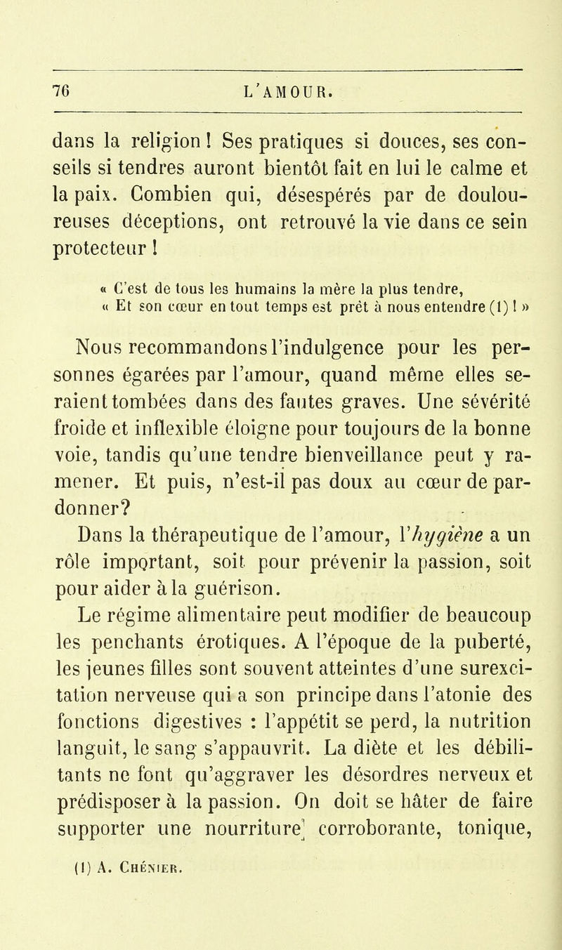 dans la religion ! Ses pratiques si douces, ses con- seils si tendres auront bientôt fait en lui le calme et la paix. Combien qui, désespérés par de doulou- reuses déceptions, ont retrouvé la vie dans ce sein protecteur I « C'est de tous les humains la mère la plus tendre, « Et son cœur en tout temps est prêt à nous entendre (1) ! » Nous recommandons l'indulgence pour les per- sonnes égarées par l'amour, quand même elles se- raient tombées dans des fautes graves. Une sévérité froide et inflexible éloigne pour toujours de la bonne voie, tandis qu'une tendre bienveillance peut y ra- mener. Et puis, n'est-il pas doux au cœur de par- donner? Dans la thérapeutique de l'amour, Vhijgiène a un rôle important, soit pour prévenir la passion, soit pour aider à la guérison. Le régime alimentaire peut modifier de beaucoup les penchants érotiques. A l'époque de la puberté, les jeunes filles sont souvent atteintes d'une surexci- tation nerveuse qui a son principe dans l'atonie des fonctions digestives : l'appétit se perd, la nutrition languit, le sang s'appauvrit. La diète et les débili- tants ne font qu'aggraver les désordres nerveux et prédisposera la passion. On doit se hâter de faire supporter une nourriture| corroborante, tonique, (I) A. Chémer.
