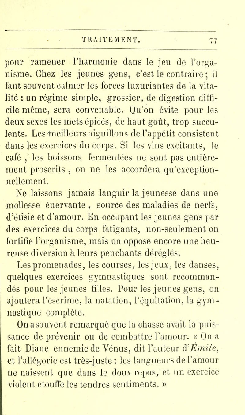 pour ramener l'harmonie dans le jeu de l'orga- nisme. Chez les jeunes gens, c'est le contraire ; il laut souvent calmer les forces luxuriantes de la vita- lité : un régime simple, grossier, de digestion diffi- cile même, sera convenable. Qu'on évite pour les deux sexes les mets épicés, de haut goût, trop succu- lents. Lesmeilleurs aiguillons de l'appétit consistent dans les exercices du corps. Si les vins excitants, le café , les boissons fermentées ne sont pas entière- ment proscrits , on ne les accordera qu'exception- nellement. Ne laissons jamais languir la jeunesse dans une mollesse énervante , source des maladies de nerfs, d'étisie et d'amour. En occupant les jeunes gens par des exercices du corps fatigants, non-seulement on fortifie l'organisme, mais on oppose encore une heu- reuse diversion à leurs penchants déréglés. Les promenades, les courses, les jeux, les danses, quelques exercices gymnastiques sont recomman- dés pour les jeunes filles. Pour les jeunes gens, on ! ajoutera l'escrime, la natation, l equitation, la gym- nastique complète. Onasouvent remarqué que la chasse avait la puis- sance de prévenir ou de combattre l'amour. « On a fait Diane ennemie de Vénus, dit l'auteur à'Emile^ et l'allégorie est très-juste : les langueurs de l'amour ne naissent que dans le doux repos, et un exercice violent étoufle les tendres sentiments. »