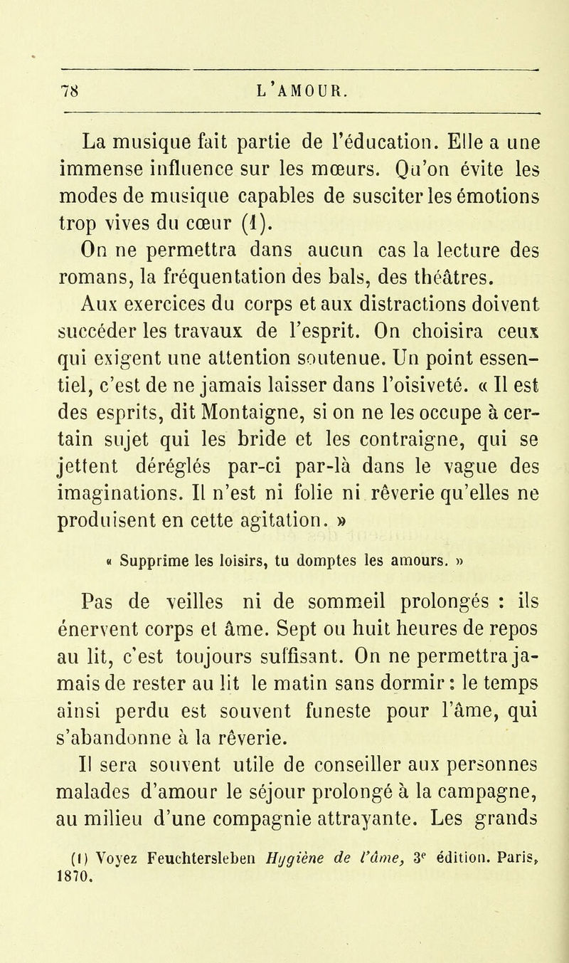 La musique fait partie de l'éducation. Elle a une immense influence sur les mœurs. Qu'on évite les modes de musique capables de susciter les émotions trop vives du cœur (1). On ne permettra dans aucun cas la lecture des romans, la fréquentation des bals, des théâtres. Aux exercices du corps et aux distractions doivent succéder les travaux de l'esprit. On choisira ceux qui exigent une attention soutenue. Un point essen- tiel, c'est de ne jamais laisser dans l'oisiveté. « Il est des esprits, dit Montaigne, si on ne les occupe à cer- tain sujet qui les bride et les contraigne, qui se jettent déréglés par-ci par-là dans le vague des imaginations. Il n'est ni folie ni rêverie qu'elles ne produisent en cette agitation. » « Supprime les loisirs, tu domptes les amours. » Pas de veilles ni de sommeil prolongés : ils énervent corps et âme. Sept ou huit heures de repos au lit, c'est toujours suffisant. On ne permettra ja- mais de rester au lit le matin sans dormir : le temps ainsi perdu est souvent funeste pour l'âme, qui s'abandonne à la rêverie. Il sera souvent utile de conseiller aux personnes malades d'amour le séjour prolongé à la campagne, au milieu d'une compagnie attrayante. Les grands (() Voyez Feuchtersleben Htjgiène de l'âme, 3^ édition. Paris^. 1870.