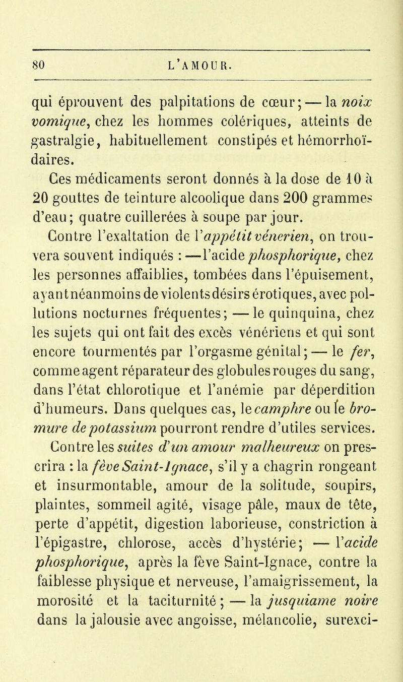 qui éprouvent des palpitations de cœur; — Isinoix vomiqne, chez les hommes colériques, atteints de gastralgie, habituellement constipés et hémorrhoï- daires. Ces médicaments seront donnés à la dose de 10 à 20 gouttes de teinture alcoolique dans 200 grammes d'eau; quatre cuillerées à soupe par jour. Contre l'exaltation de Vappétit vénérien^ on trou- vera souvent indiqués :—l'acide phosphorique, chez les personnes affaiblies, tombées dans l'épuisement, a^antnéanmoins de violents désirs érotiques, avec pol- lutions nocturnes fréquentes; —le quinquina, chez les sujets qui ont fait des excès vénériens et qui sont encore tourmentés par l'orgasme génital; — le /er, comme agent réparateur des globules rouges du sang, dans l'état chlorotique et l'anémie par déperdition d'humeurs. Dans quelques cas, \Qcamphre oufe bro- mure G?e/jotosn^m pourront rendre d'utiles services. Contre les suites d'un amour malheureux on pres- crira : la fève Saint-Ignace^ s'il y a chagrin rongeant et insurmontable, amour de la solitude, soupirs, plaintes, sommeil agité, visage pâle, maux de tête, perte d'appétit, digestion laborieuse, constriction à l'épigastre, chlorose, accès d'hystérie; — Y acide phosphorique^ après la fève Saint-Ignace, contre la faiblesse physique et nerveuse, l'amaigrissement, la morosité et la taciturnité ; — la jusquiame noire dans la jalousie avec angoisse, mélancolie, surexci-