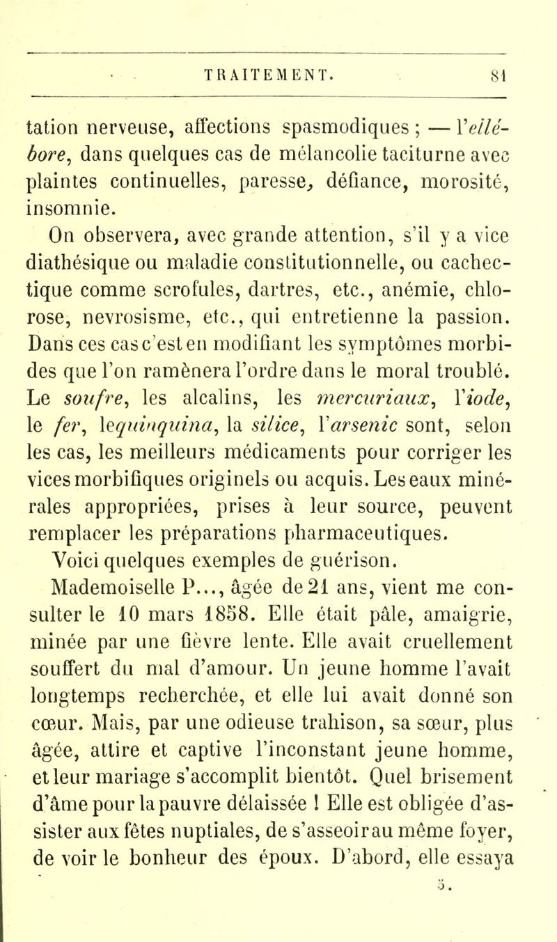 tation nerveuse, affections spasnriodiques ; — Y ellé- bore^ dans quelques cas de mélancolie taciturne avec plaintes continuelles, paresse^ défiance, morosité, insomnie. On observera, avec grande attention, s'il y a vice diathésique ou maladie constitutionnelle, ou cachec- tique comme scrofules, dartres, etc., anémie, chlo- rose, nevrosisme, etc., qui entretienne la passion. Dans ces cas c'est en modifiant les symptômes morbi- des que l'on ramènera l'ordre dans le moral troublé. Le soufre^ les alcalins, les mercuriaux^ Yiode, le fe?\ \eqtnngi(î?îa, la silice, Varsenic sont, selon les cas, les meilleurs médicaments pour corriger les vices morbifîques originels ou acquis. Les eaux miné- rales appropriées, prises à leur source, peuvent remplacer les préparations pharmaceutiques. Voici quelques exemples de guérison. Mademoiselle P..., âgée de21 ans, vient me con- sulter le 10 mars 1858. Elle était pâle, amaigrie, minée par une fièvre lente. Elle avait cruellement souffert du mal d'amour. Un jeune homme l'avait longtemps recherchée, et elle lui avait donné son cœur. Mais, par une odieuse trahison, sa sœur, plus âgée, attire et captive l'inconstant jeune homme, et leur mariage s'accomplit bientôt. Quel brisement d'âme pour la pauvre délaissée ! Elle est obligée d'as- sister aux fêtes nuptiales, de s'asseoirau môme foyer, de voirie bonheur des époux. D'abord, elle essaya