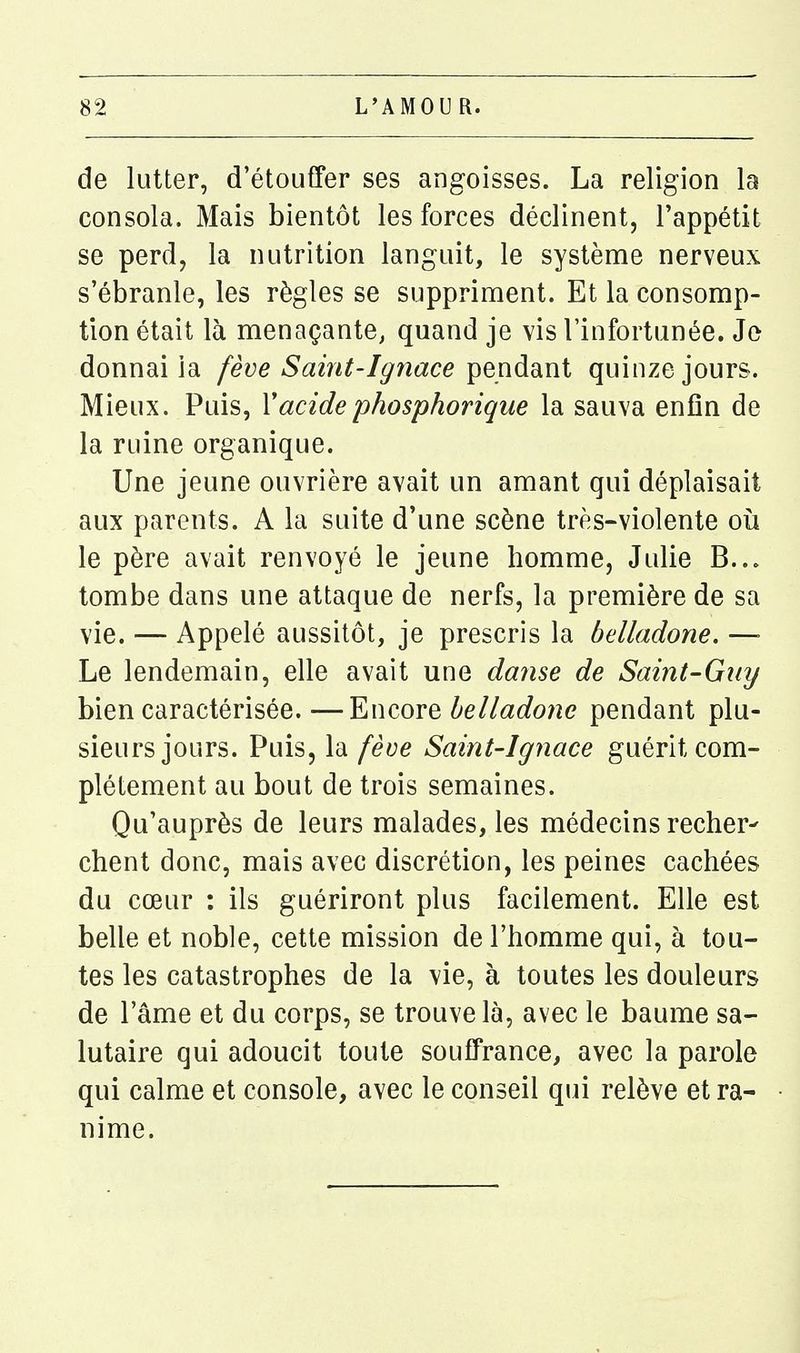 de lutter, d'étouffer ses angoisses. La religion la consola. Mais bientôt les forces déclinent, l'appétit se perd, la nutrition languit, le système nerveux s'ébranle, les règles se suppriment. Et la consomp- tion était là menaçante, quand je vis l'infortunée. Je donnai la fève Saint-Ignace pendant quinze jours. Mieux. Puis, Vacidephosphorique la sauva enfin de la ruine organique. Une jeune ouvrière avait un amant qui déplaisait aux parents. A la suite d'une scène très-violente où le père avait renvoyé le jeune homme, Julie B... tombe dans une attaque de nerfs, la première de sa vie. — Appelé aussitôt, je prescris la belladone. —■ Le lendemain, elle avait une danse de Saint-Guy bien caractérisée. —Encore belladone pendant plu- sieurs jours. Puis, la fèae Saint-Ignace guérit com- plètement au bout de trois semaines. Qu'auprès de leurs malades, les médecins recher- chent donc, mais avec discrétion, les peines cachées du cœur : ils guériront plus facilement. Elle est belle et noble, cette mission de l'homme qui, à tou- tes les catastrophes de la vie, à toutes les douleurs de l'âme et du corps, se trouve là, avec le baume sa- lutaire qui adoucit toute souffrance, avec la parole qui calme et console, avec le conseil qui relève et ra- nime.