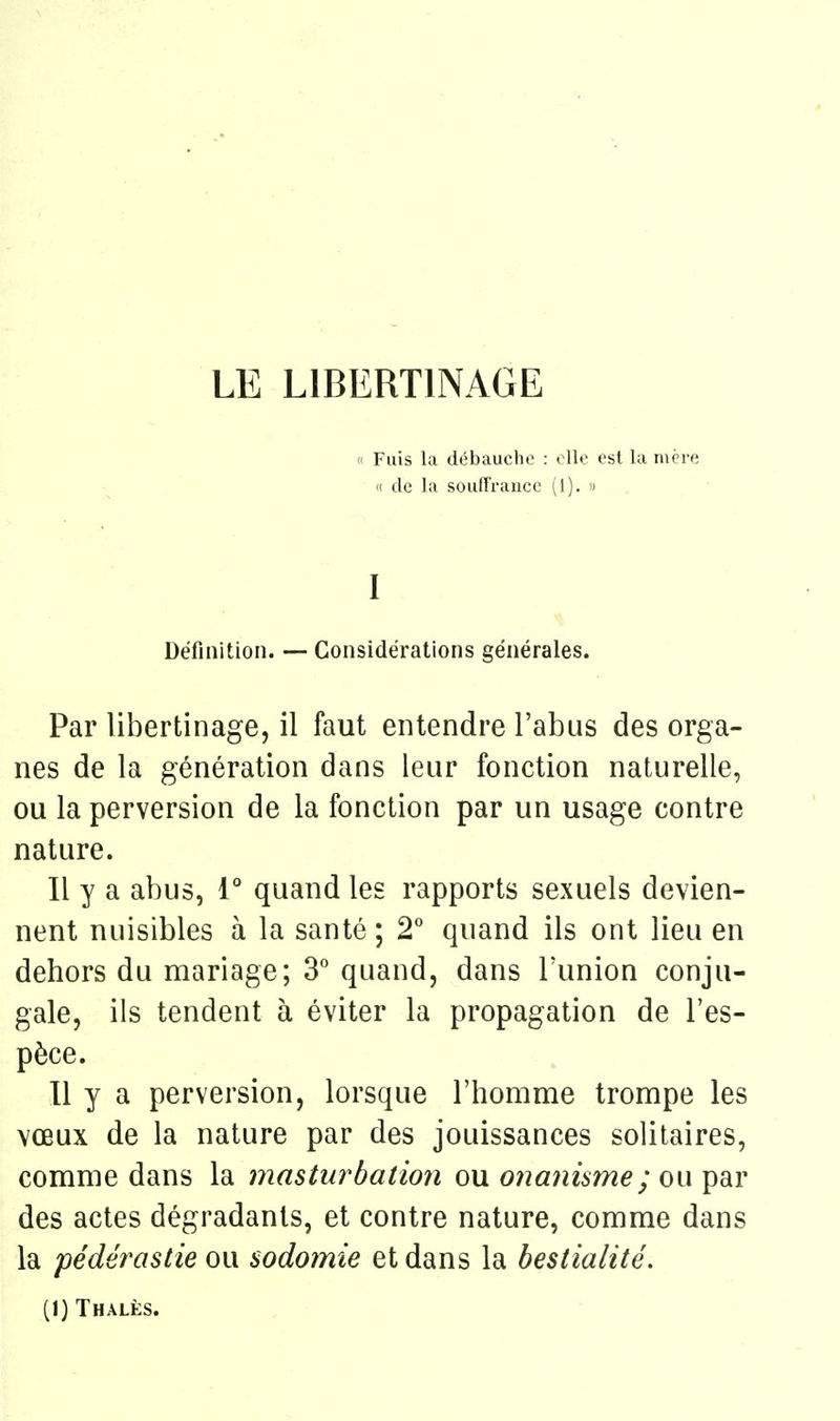 « Fuis la débauche : elle est la mère « de la soulTrancc (1).  I Définition. — Considérations générales. Par libertinage, il faut entendre l'abus des orga- nes de la génération dans leur fonction naturelle, ou la perversion de la fonction par un usage contre nature. Il y a abus, 1° quand les rapports sexuels devien- nent nuisibles à la santé ; 2° quand ils ont lieu en dehors du mariage; 3* quand, dans l'union conju- gale, ils tendent à éviter la propagation de l'es- pèce. Il y a perversion, lorsque l'homme trompe les \œux de la nature par des jouissances solitaires, comme dans la masturbation ou 07ianisme; ou par des actes dégradants, et contre nature, comme dans la pédérastie ou sodomie et dans la bestialité. (I)Thalès.