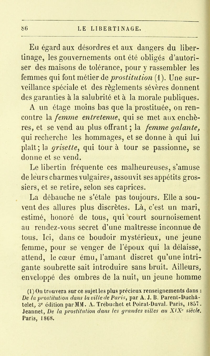 Eu égard aux désordres et aux dangers du liber- tinage, les gouvernements ont été obligés d'autori- ser des maisons de tolérance, pour y rassembler les femmes qui font métier de prostitution (1). Une sur- veillance spéciale et des règlements sévères donnent des garanties à la salubrité et à la morale publiques. A un étage moins bas que la prostituée, on ren- contre la femme entretenue^ qui se met aux enchè- res, et se vend au plus offrant ; la femme galante, qui recherche les hommages, et se donne à qui lui plaît; la grisette, qui tour à tour se passionne, se donne et se vend. Le libertin fréquente ces malheureuses, s'amuse de leurs charmes vulgaires, assouvit ses appétits gros- siers, et se retire, selon ses caprices. La débauche ne s'étale pas toujours. Elle a sou- vent des allures plus discrètes. Là, c'est un mari, estimé, honoré de tous, qui court sournoisement au rendez-vous secret d'une maîtresse inconnue de tous. Ici, dans ce boudoir mystérieux, une jeune femme, pour se venger de l'époux qui la délaisse, attend, le cœur ému, l'amant discret qu'une intri- gante soubrette sait introduire sans bruit. Ailleurs, enveloppé des ombres de la nuit, un jeune homme (1) On trouvera sur ce sujet les plus précieux renseignements dans : De la prostitution dans la ville de Parisy par A. J. B. Parent-Duchâ- telet, 3e édition par MM. A. Trébuchât et Poirat-Duval. Paris, 1857. Jeannet, De la prostitution dans les grandes villes au XIX siècle. Paris, 1868.