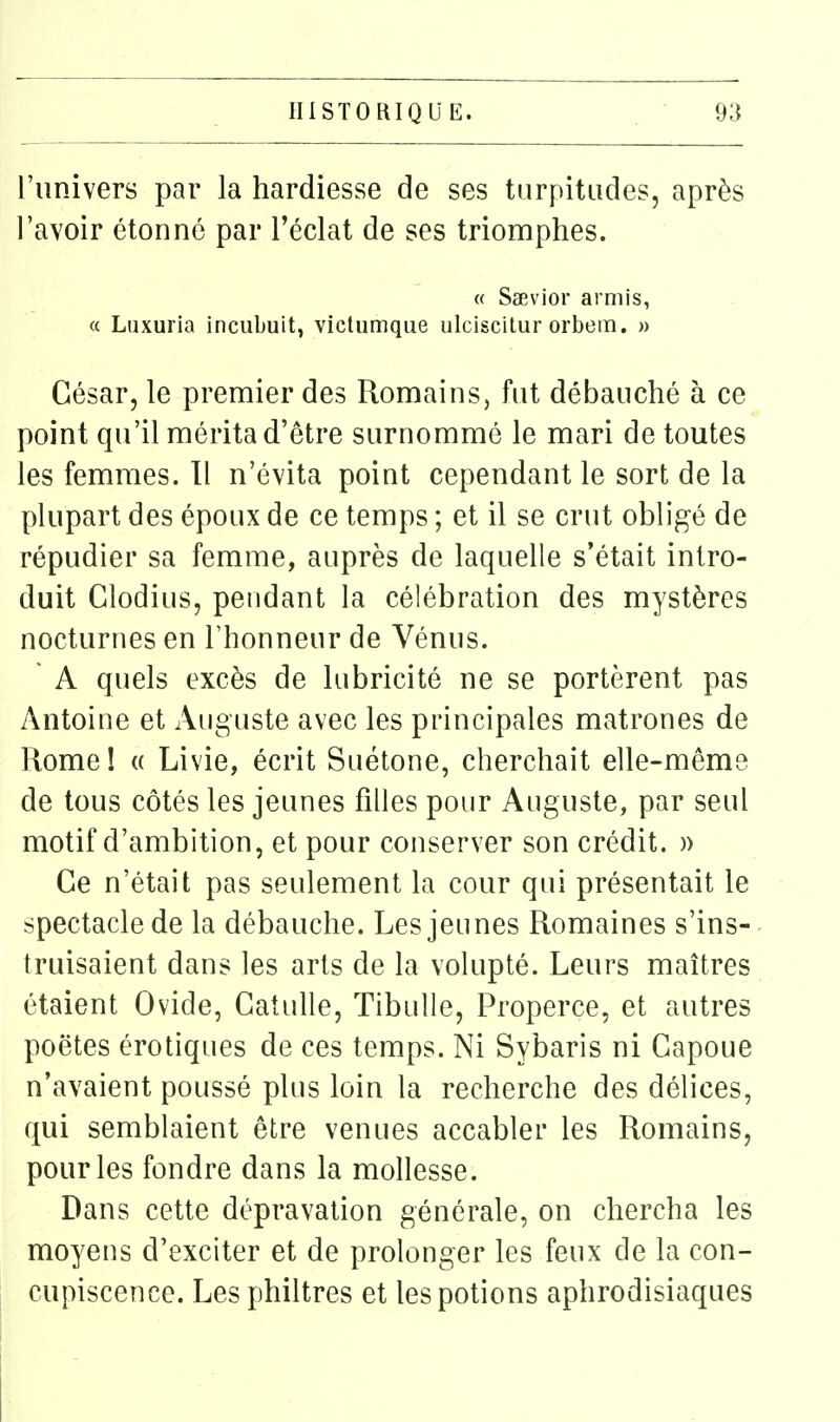 l'univers par la hardiesse de ses turpitudes, après l'avoir étonné par l'éclat de ses triomphes. « Saevior armis, « Liixuria incubuit, viclumque ulciscitur orbem. » César, le premier des Romains, fut débauché à ce point qu'il mérita d'être surnommé le mari de toutes les femmes. Il n'évita point cependant le sort de la plupart des époux de ce temps ; et il se crut obligé de répudier sa femme, auprès de laquelle s'était intro- duit Glodius, pendant la célébration des mystères nocturnes en l'honneur de Vénus. A quels excès de lubricité ne se portèrent pas Antoine et Auguste avec les principales matrones de Rome! « Livie, écrit Suétone, cherchait elle-même de tous côtés les jeunes filles pour Auguste, par seul motif d'ambition, et pour conserver son crédit. )) Ce n'était pas seulement la cour qui présentait le spectacle de la débauche. Les jeunes Romaines s'ins- truisaient dans les arts de la volupté. Leurs maîtres étaient Ovide, Catulle, Tibulle, Properce, et autres poètes érotiques de ces temps. Ni Sybaris ni Gapoue n'avaient poussé plus loin la recherche des délices, qui semblaient être venues accabler les Romains, pour les fondre dans la mollesse. Dans cette dépravation générale, on chercha les moyens d'exciter et de prolonger les feux de la con- cupiscence. Les philtres et les potions aphrodisiaques
