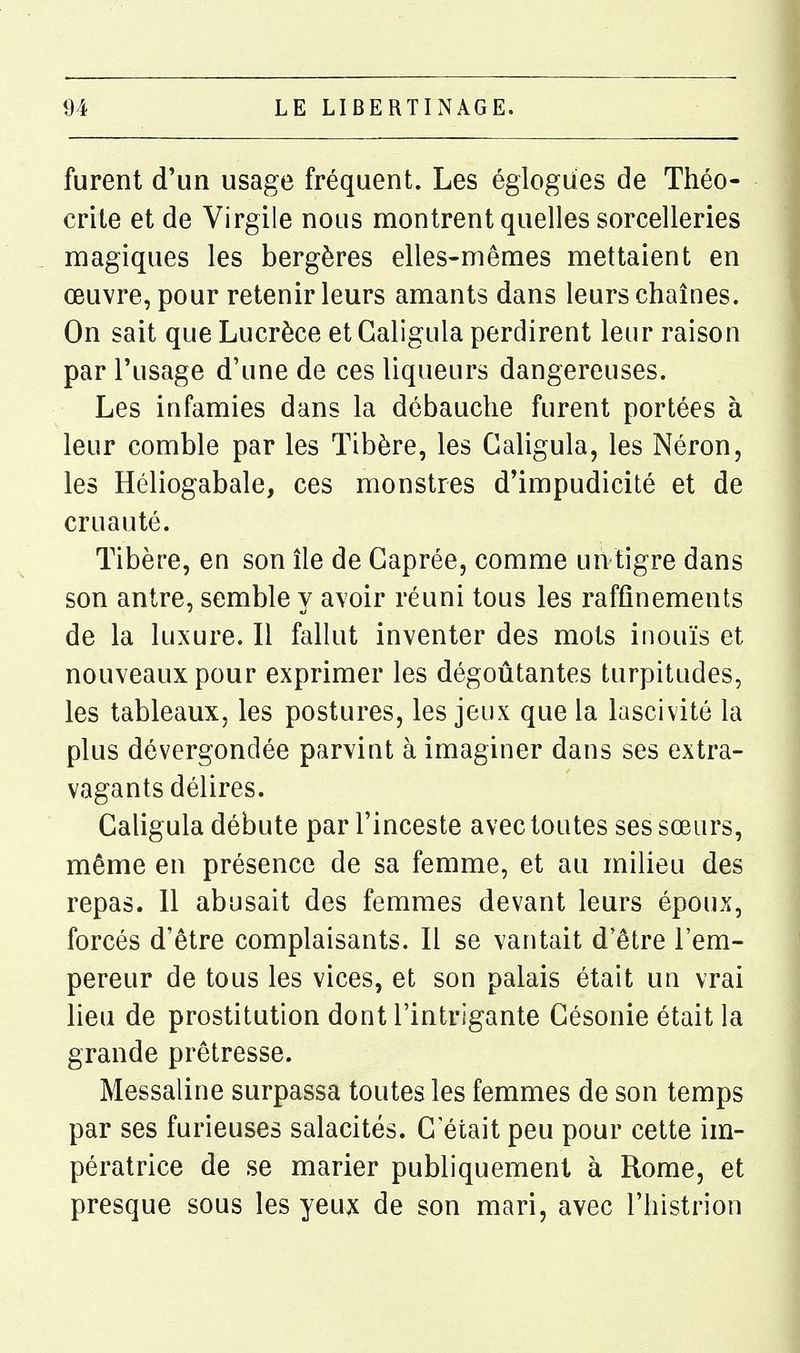 furent d'un usage fréquent. Les églogdes de Théo- crite et de Virgile nous montrent quelles sorcelleries magiques les bergères elles-mêmes mettaient en œuvre, pour retenir leurs amants dans leurs chaînes. On sait que Lucrèce et Galigula perdirent leur raison par l'usage d'une de ces liqueurs dangereuses. Les infamies dans la débauche furent portées à leur comble par les Tibère, les Galigula, les Néron, les Héliogabale, ces monstres d'impudicité et de cruauté. Tibère, en son île de Gaprée, comme un tigre dans son antre, semble y avoir réuni tous les raffinements de la luxure. Il fallut inventer des mots inouïs et nouveaux pour exprimer les dégoûtantes turpitudes, les tableaux, les postures, les jeux que la lascivité la plus dévergondée parvint à imaginer dans ses extra- vagants délires. Galigula débute par l'inceste avec toutes ses sœurs, même en présence de sa femme, et au milieu des repas. 11 abusait des femmes devant leurs époux, forcés d'être complaisants. Il se vantait d'être l'em- pereur de tous les vices, et son palais était un vrai lieu de prostitution dont l'intrigante Gésonie était la grande prêtresse. Messaline surpassa toutes les femmes de son temps par ses furieuses salacités. G'était peu pour cette im- pératrice de se marier publiquement à Rome, et presque sous les yeux de son mari, avec l'histrion