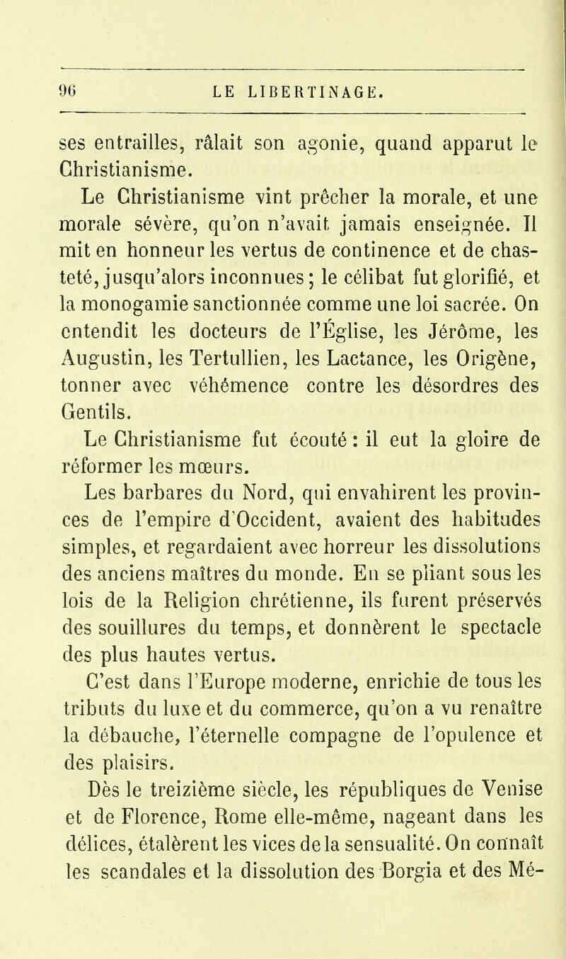 ses entrailles, râlait son agonie, quand apparut le Christianisme. Le Christianisme Vint prêcher la morale, et une morale sévère, qu'on n'avait jamais enseignée. Il mit en honneur les vertus de continence et de chas- teté, jusqu'alors inconnues ; le célibat fut glorifié, et la monogamie sanctionnée comme une loi sacrée. On entendit les docteurs de l'Église, les Jérôme, les Augustin, les Tertullien, les Lactance, les Origène, tonner avec véhémence contre les désordres des Gentils. Le Christianisme fut écouté : il eut la gloire de réformer les mœurs. Les barbares du Nord, qui envahirent les provin- ces de l'empire d'Occident, avaient des habitudes simples, et regardaient avec horreur les dissolutions des anciens maîtres du monde. Eu se pliant sous les lois de la Religion chrétienne, ils furent préservés des souillures du temps, et donnèrent le spectacle des plus hautes vertus. C'est dans l'Europe moderne, enrichie de tous les tributs du luxe et du commerce, qu'on a vu renaître la débauche, l'éternelle compagne de l'opulence et des plaisirs. Dès le treizième siècle, les républiques de Venise et de Florence, Rome elle-même, nageant dans les délices, étalèrent les vices delà sensualité. On connaît les scandales et la dissolution des Borgia et des Mé-