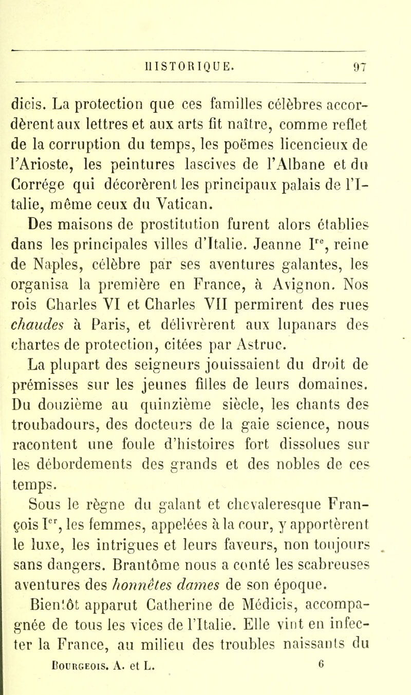 dicis. La protection que ces familles célèbres accor- dèrent aux lettres et aux arts fit naître, comme reflet de la corruption du temps, les poëmes licencieux de FArioste, les peintures lascives de l'Albane et du Gorrége qui décorèrent les principaux palais de l'I- talie, même ceux du Vatican. Des maisons de prostitution furent alors établies dans les principales villes d'Italie. Jeanne F% reine de Naples, célèbre par ses aventures galantes, les organisa la première en France, à Avignon. Nos rois Charles VI et Charles VII permirent des rues chaudes à Paris, et délivrèrent aux lupanars des chartes de protection, citées par Astruc. La plupart des seigneurs jouissaient du droit de prémisses sur les jeunes filles de leurs domaines. Du douzième au quinzième siècle, les chants des troubadours, des docteurs de la gaie science, nous racontent une foule d'histoires fort dissolues sur les débordements des grands et des nobles de ces temps. Sous le règne du galant et chevaleresque Fran- çois I, les femmes, appelées à la cour, y apportèrent le luxe, les intrigues et leurs faveurs, non toujours sans dangers. Brantôme nous a conté les scabreuses aventures des honnêtes daines de son époque. Bienîôt apparut Catherine de Médicis, accompa- gnée de tous les vices de l'Italie. Elle vint en infec- ter la France, au milieu des troubles naissants du DouRGEOis. A. et L. 6