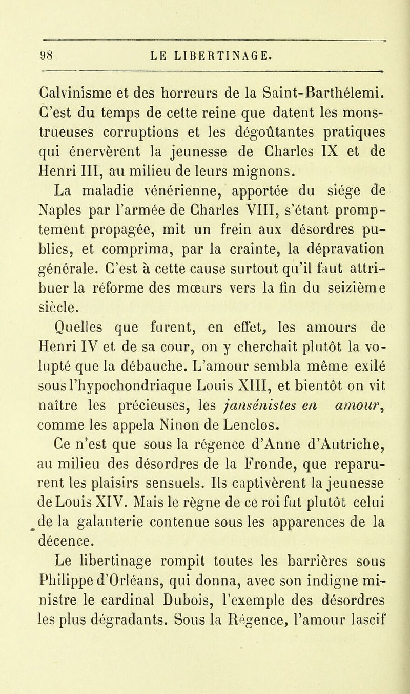 Calvinisme et des horreurs de la Saint-Barthélemi. C'est du temps de cette reine que datent les mons- trueuses corruptions et les dégoûtantes pratiques qui énervèrent la jeunesse de Charles IX et de Henri III, au milieu de leurs mignons. La maladie vénérienne, apportée du siège de Naples par l'armée de Charles VIII, s'étant promp- tement propagée, mit un frein aux désordres pu- blics, et comprima, par la crainte, la dépravation générale. C'est à cette cause surtout qu'il faut attri- buer la réforme des mœurs vers la fin du seizième siècle. Quelles que furent, en effets les amours de Henri IV et de sa cour, on y cherchait plutôt la vo- lupté que la débauche. L'amour sembla même exilé sousl'hypochondriaque Louis XIII, et bientôt on vit naître les précieuses, les jansénistes en amour^ comme les appela Ninon de Lenclos. Ce n'est que sous la régence d'Anne d'Autriche, au milieu des désordres de la Fronde, que reparu- rent les plaisirs sensuels. Ils captivèrent la jeunesse de Louis XIV. Mais le règne de ce roi fat plutôt celui de la galanterie contenue sous les apparences de la décence. Le hbertinage rompit toutes les barrières sous Philippe d'Orléans, qui donna, avec son indigne mi- nistre le cardinal Dubois, l'exemple des désordres les plus dégradants. Sous la Régence, l'amour lascif