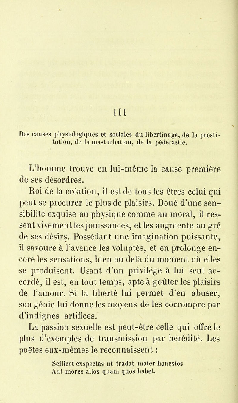 III Des causes physiologiques et sociales du libertinage, de la prosti- tution, de la masturbation, de la pédérastie. L'homme trouve en lui-même la cause première de ses désordres. Roi de la création, il est de tous les êtres celui qui peut se procurer le plus de plaisirs. Doué d'une sen- sibilité exquise au physique comme au moral, il res- sent vivement les jouissances, et les augmente au gré de ses désirs. Possédant une imagination puissante, il savoure à l'avance les voluptés, et en prolonge en- core les sensations, bien au delà du moment oii elles se produisent. Usant d'un privilège à lui seul ac- cordé, il est, en tout temps, apte à goûter les plaisirs de l'amour. Si la liberté lui permet d'en abuser, son génie lui donne les mo^^ens de les corrompre par d'indignes artifices. La passion sexuelle est peut-être celle qui offre le plus d'exemples de transmission par hérédité. Les poètes eux-mêmes le reconnaissent : Scilicet exspeclas ut tradat mater honestos Aut mores alios quam quos habet.