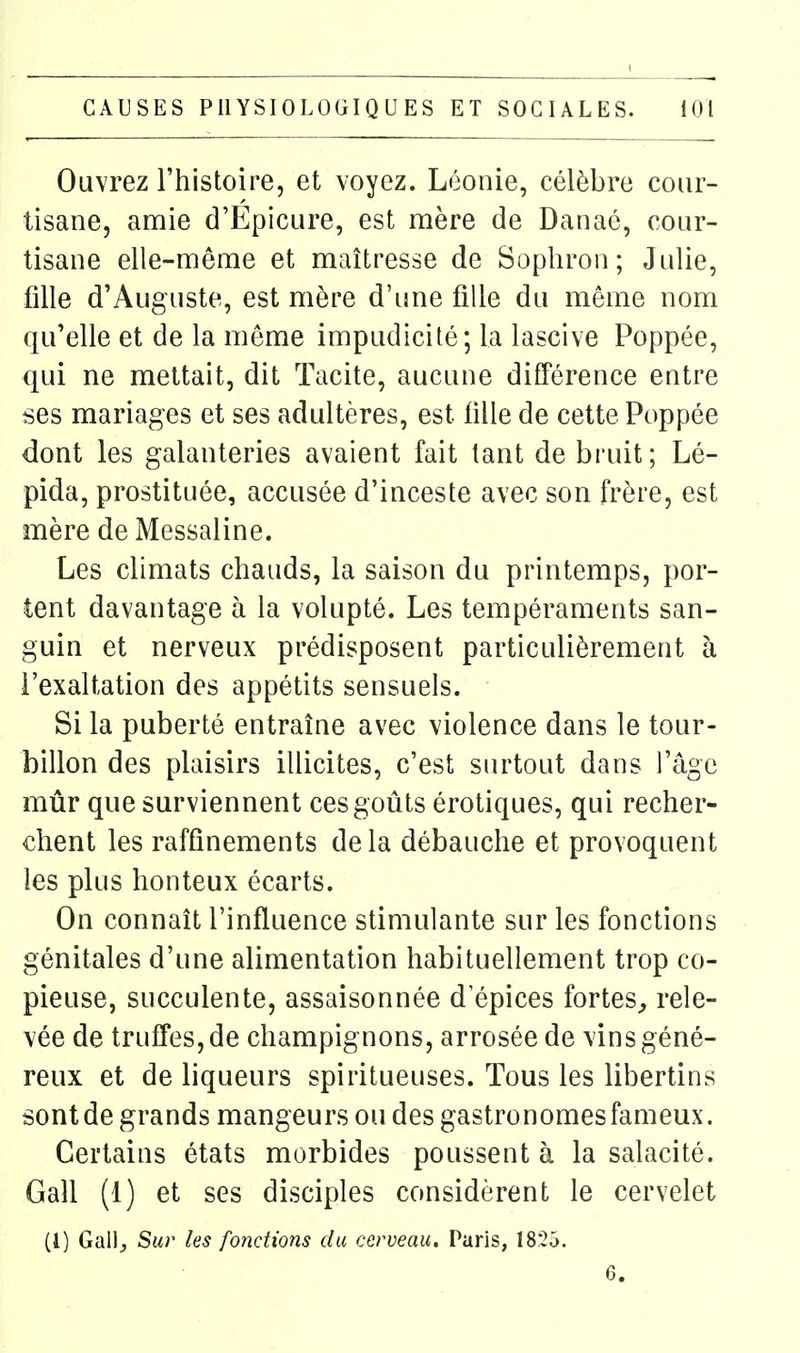 Ouvrez l'histoire, et voyez. Léonie, célèbre cour- tisane, amie d'Epicure, est mère de Danaé, cour- tisane elle-même et maîtresse de Sophron; Julie, fille d'Auguste, est mère d'ime fille du même nom qu'elle et de la même impudicité; la lascive Poppée, qui ne mettait, dit Tacite, aucune différence entre ses mariages et ses adultères, est lille de cette Poppée dont les galanteries avaient fait tant de bruit; Lé- pida, prostituée, accusée d'inceste avec son frère, est mère de Messaline. Les climats chauds, la saison du printemps, por- tent davantage à la volupté. Les tempéraments san- guin et nerveux prédisposent particulièrement à l'exaltation des appétits sensuels. Si la puberté entraîne avec violence dans le tour- billon des plaisirs illicites, c'est surtout dans l'âge mûr que surviennent ces goûts érotiques, qui recher- chent les raffinements de la débauche et provoquent les plus honteux écarts. On connaît l'influence stimulante sur les fonctions génitales d'une alimentation habituellement trop co- pieuse, succulente, assaisonnée d epices fortes^ rele- vée de truffes, de champignons, arrosée de vins géné- reux et de liqueurs spiritueuses. Tous les libertins sont de grands mangeurs ou des gastronomes fameux. Certains états morbides poussent à la salacité. Gall (1) et ses disciples considèrent le cervelet (1) GaW, Sur les fonctions du cerveau, Paris, 1825. 6.
