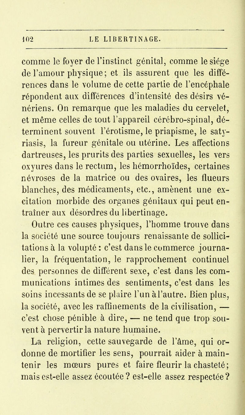 comme le foyer de l'instinct génital, comme le siège de l'amour physique; et ils assurent que les diffé- rences dans le volume de cette partie de l'encéphale répondent aux différences d'intensité des désirs vé- nériens. On remarque que les maladies du cervelet, et même celles de tout l'appareil cérébro-spinal, dé- terminent souvent l'érotisme, le priapisme, le saty- riasis, la fureur génitale ou utérine. Les affections dartreuses, les prurits des parties sexuelles, les vers oxyures dans le rectum, les hémorrhoïdes, certaines névroses de la matrice ou des ovaires, les flueurs blanches, des médicaments, etc., amènent une ex- citation morbide des organes génitaux qui peut en- traîner aux désordres du libertinage. Outre ces causes physiques, l'homme trouve dans la société une source toujours renaissante de sollici- tations à la volupté : c'est dans le commerce journa- lier, la fréquentation, le rapprochement continuel des personnes de différent sexe, c'est dans les com- munications intimes des sentiments, c'est dans les soins incessants de se plaire l'un àl'autre. Bien plus, la société, avec les raffinements de la civilisation, — c'est chose pénible à dire, — ne tend que trop sou- vent à pervertir la nature humaine. La religion, cette sauvegarde de l'âme, qui or- donne de mortifier les sens, pourrait aider à main- tenir les mœurs pures et faire fleurir la chasteté; mais est-elle assez écoutée? est-elle assez respectée?