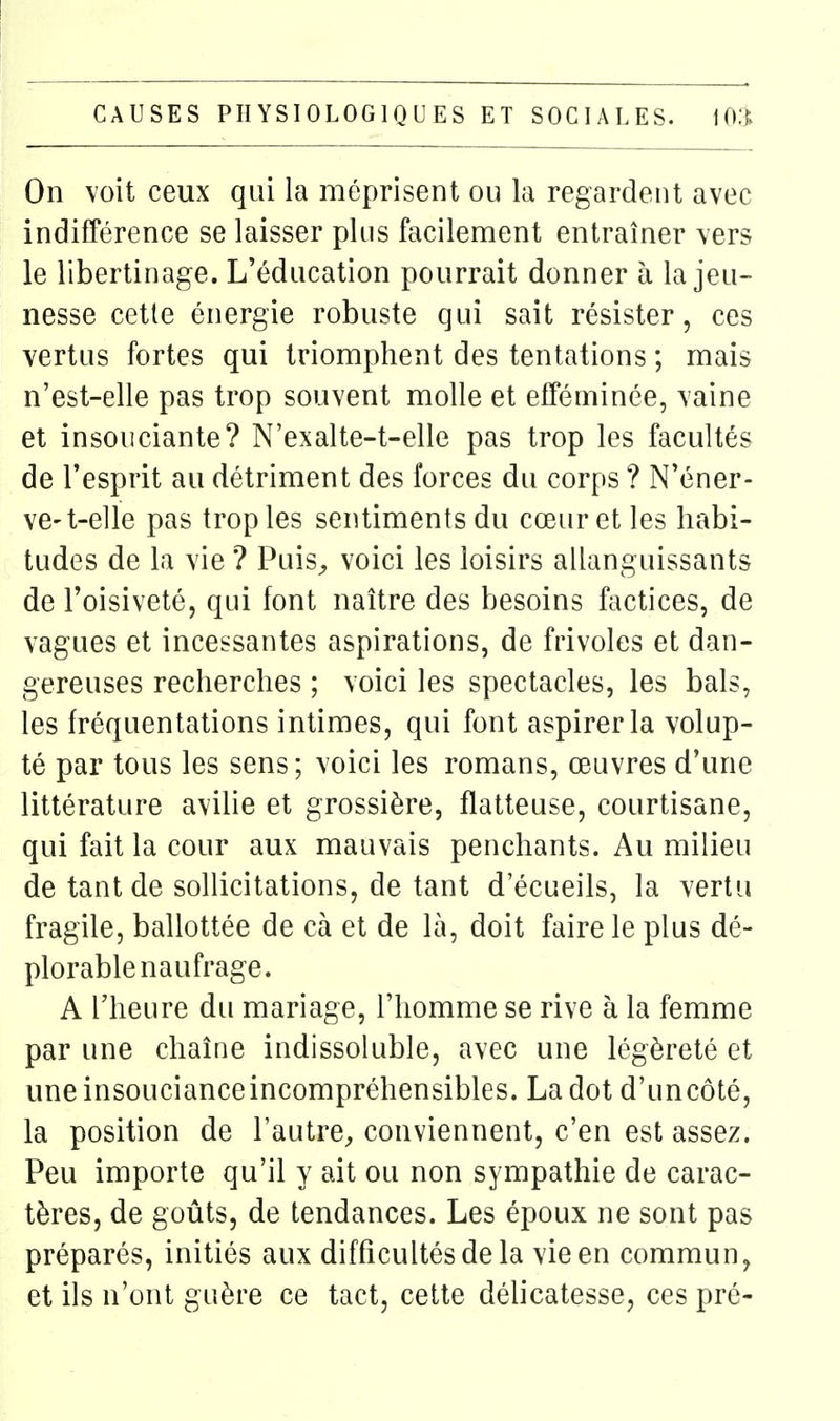 On voit ceux qui la méprisent ou la regardent avec indifférence se laisser plus facilement entraîner vers le libertinage. L'éducation pourrait donner à la jeu- nesse cette énergie robuste qui sait résister, ces vertus fortes qui triomphent des tentations ; mais n'est-elle pas trop souvent molle et efféminée, vaine et insouciante? N'exalte-t-elle pas trop les facultés de l'esprit au détriment des forces du corps ? N'éner- ve-t-elle pas trop les sentiments du cœur et les habi- tudes de la vie ? Puis^ voici les loisirs allanguissants de l'oisiveté, qui font naître des besoins factices, de vagues et incessantes aspirations, de frivoles et dan- gereuses recherches ; voici les spectacles, les bals, les fréquentations intimes, qui font aspirer la volup- té par tous les sens; voici les romans, œuvres d'une littérature avilie et grossière, flatteuse, courtisane, qui fait la cour aux mauvais penchants. Au milieu de tant de sollicitations, de tant d'écueils, la vertu fragile, ballottée de cà et de là, doit faire le plus dé- plorable naufrage. A l'heure du mariage, l'homme se rive à la femme par une chaîne indissoluble, avec une légèreté et une insouciance incompréhensibles. La dot d'un côté, la position de l'autre^, conviennent, c'en est assez. Peu importe qu'il y ait ou non sympathie de carac- tères, de goûts, de tendances. Les époux ne sont pas préparés, initiés aux difficultés de la vie en commun, et ils n'ont guère ce tact, cette délicatesse, ces pré-