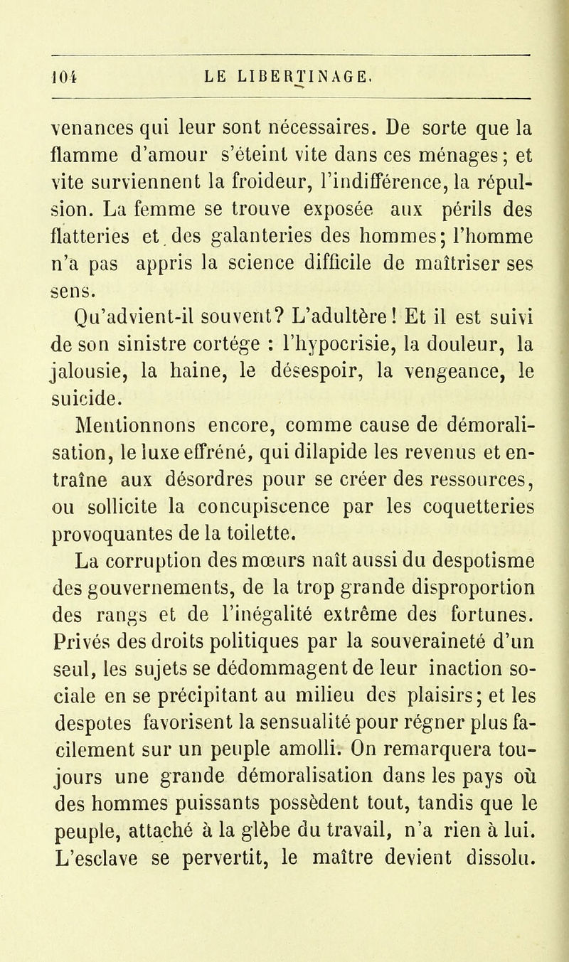 venances qui leur sont nécessaires. De sorte que la flamme d'amour s'éteint vite dans ces ménages ; et vite surviennent la froideur, l'indifférence, la répul- sion. La femme se trouve exposée aux périls des flatteries et.des galanteries des hommes; l'homme n'a pas appris la science difficile de maîtriser ses sens. Qu'advient-il souvent? L'adultère! Et il est suivi de son sinistre cortège : l'hypocrisie, la douleur, la jalousie, la haine, le désespoir, la vengeance, le suicide. Mentionnons encore, comme cause de démorali- sation, le luxe effréné, qui dilapide les revenus et en- traîne aux désordres pour se créer des ressources, ou sollicite la concupiscence par les coquetteries provoquantes de la toilette. La corruption des mœurs naît aussi du despotisme des gouvernements, de la trop grande disproportion des rangs et de l'inégalité extrême des fortunes. Privés des droits politiques par la souveraineté d'un seul, les sujets se dédommagent de leur inaction so- ciale en se précipitant au milieu des plaisirs; et les despotes favorisent la sensualité pour régner plus fa- cilement sur un peuple amolli. On remarquera tou- jours une grande démoralisation dans les pays oii des hommes puissants possèdent tout, tandis que le peuple, attaché à la glèbe du travail, n'a rien à lui. L'esclave se pervertit, le maître devient dissolu.
