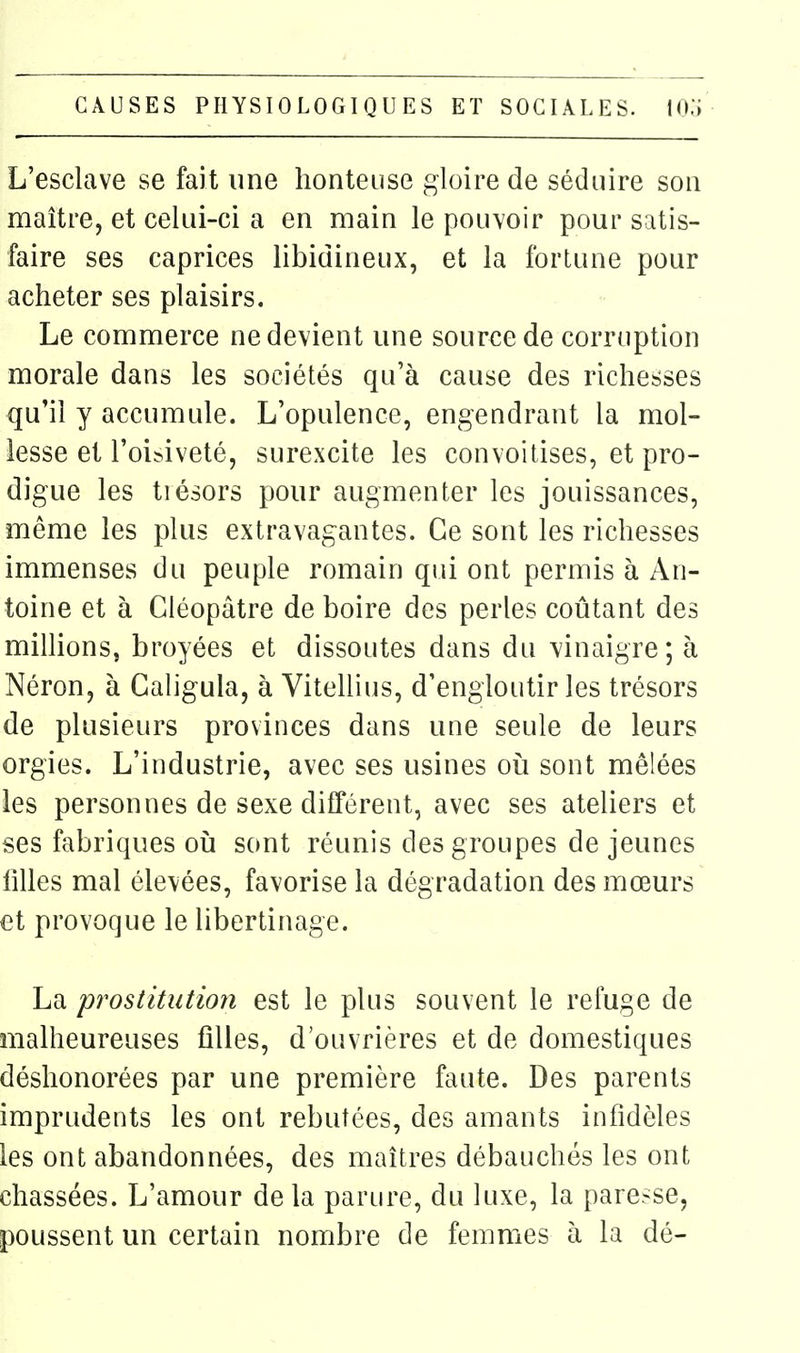 L'esclave se fait une honteuse gloire de séduire son maître, et celui-ci a en main le pouvoir pour satis- faire ses caprices libidineux, et la fortune pour acheter ses plaisirs. Le commerce ne devient une source de corruption morale dans les sociétés qu'à cause des richesses qu'il y accumule. L'opulence, engendrant la mol- lesse et l'oibiveté, surexcite les convoitises, et pro- digue les trésors pour augmenter les jouissances, même les plus extravagantes. Ce sont les richesses immenses du peuple romain qui ont permis à An- toine et à Cléopâtre de boire des perles coûtant des minions, broyées et dissoutes dans du vinaigre; à Néron, à Galigula, à ViteUius, d'engloutir les trésors de plusieurs provinces dans une seule de leurs orgies. L'industrie, avec ses usines oi^i sont mêlées les personnes de sexe différent, avec ses ateliers et ses fabriques oia sont réunis des groupes de jeunes filles mal élevées, favorise la dégradation des mœurs et provoque le libertinage. La prostitution est le plus souvent le refuge de malheureuses filles, d'ouvrières et de domestiques déshonorées par une première faute. Des parents imprudents les ont rebutées, des amants infidèles les ont abandonnées, des maîtres débauchés les ont chassées. L'amour de la parure, du luxe, la paresse, poussent un certain nombre de femmes à la dé-