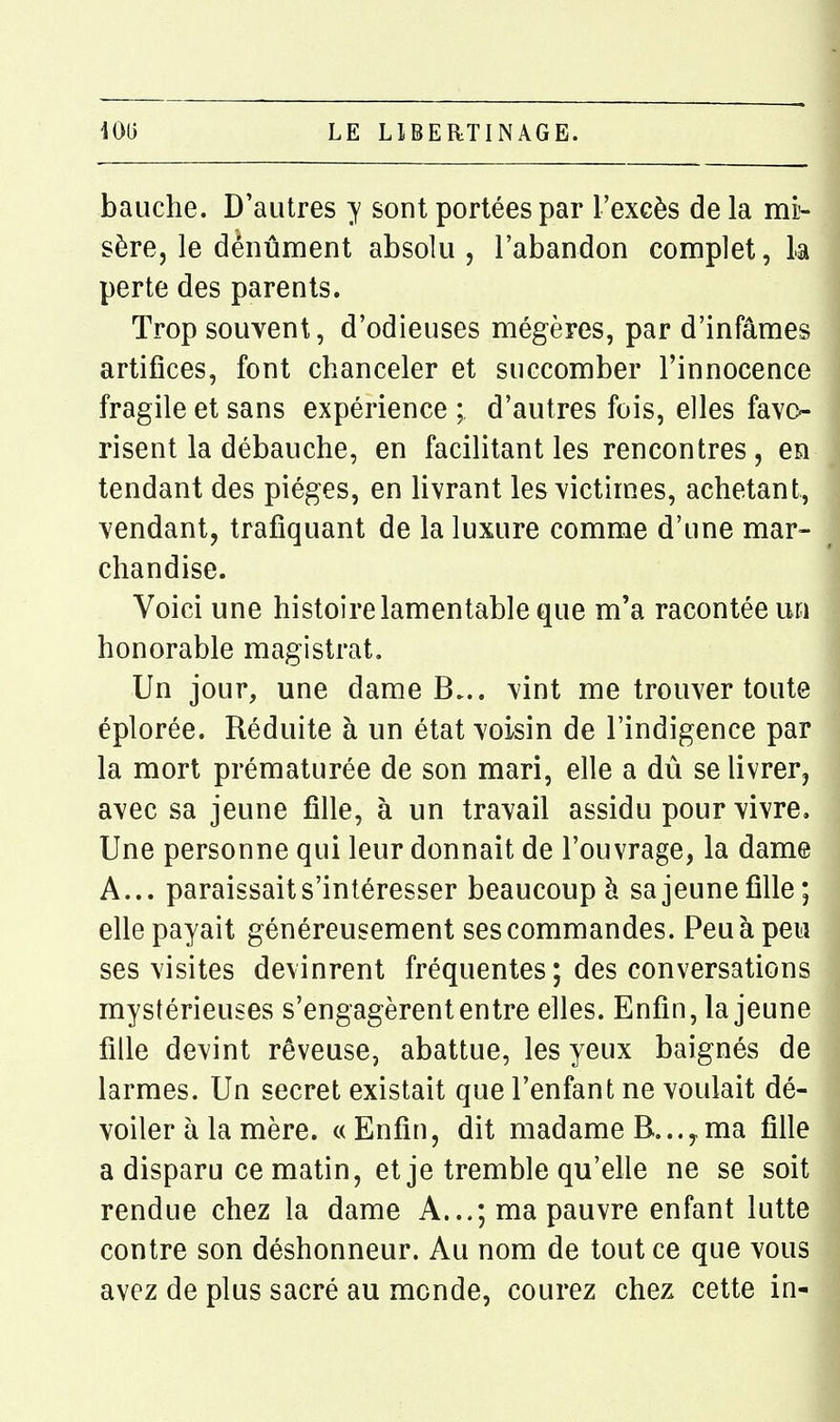 bauche. D'autres y sont portées par l'exeès delà mÈ- sère, le dènûment absolu, l'abandon complet, la perte des parents. Trop souvent, d'odieuses mégères, par d'infâmes artifices, font chanceler et succomber l'innocence fragile et sans expérience ; d'autres fois, elles favo- risent la débauche, en facilitant les rencontres, en tendant des pièges, en livrant lesvictim.es, achetant, vendant, trafiquant de la luxure comme d'une mar- chandise. Voici une histoire lamentable que m'a racontée un honorable magistrat. Un jour, une dame B... vint me trouver toute éplorée. Réduite à un état voisin de l'indigence par la mort prématurée de son mari, elle a dû se livrer, avec sa jeune fille, à un travail assidu pour vivre. Une personne qui leur donnait de l'ouvrage, la dame A... paraissait s'intéresser beaucoup à sa jeune fille; elle payait généreusement ses commandes. Peu à peu ses visites devinrent fréquentes ; des conversations mystérieuses s'engagèrent entre elles. Enfin, la jeune fille devint rêveuse, abattue, les yeux baignés de larmes. Un secret existait que l'enfant ne voulait dé- voiler à la mère. «Enfin, dit madame B... y ma fille a disparu ce matin, et je tremble qu'elle ne se soit rendue chez la dame A...; ma pauvre enfant lutte contre son déshonneur. Au nom de tout ce que vous avez de plus sacré au monde, courez chez cette in-
