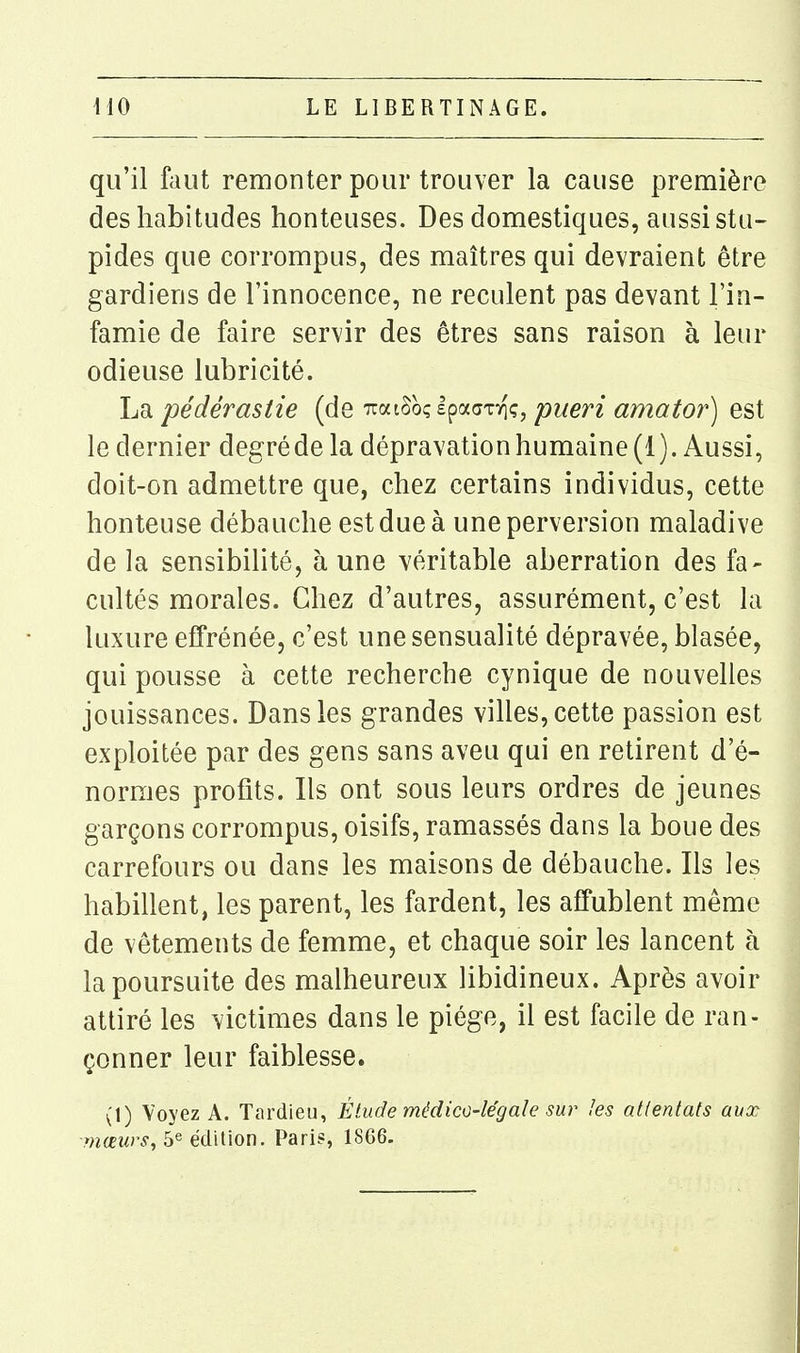 qu'il faut remonter pour trouver la cause première des habitudes honteuses. Des domestiques, aussi stu- pides que corrompus, des maîtres qui devraient être gardiens de l'innocence, ne reculent pas devant l'in- famie de faire servir des êtres sans raison à leur odieuse lubricité. La pédérastie (de iraiSoçlpaaTTiç, pueri amator) est le dernier degrédela dépravation humaine (1). Aussi, doit-on admettre que, chez certains individus, cette honteuse débauche est due à une perversion maladive de la sensibilité, à une véritable aberration des fa- cultés morales. Chez d'autres, assurément, c'est la luxure effrénée, c'est une sensualité dépravée, blasée, qui pousse à cette recherche cynique de nouvelles jouissances. Dans les grandes viUes, cette passion est exploitée par des gens sans aveu qui en retirent d'é- normes profits. Ils ont sous leurs ordres de jeunes garçons corrompus, oisifs, ramassés dans la boue des carrefours ou dans les maisons de débauche. Ils les habillent, les parent, les fardent, les affublent même de vêtements de femme, et chaque soir les lancent à la poursuite des malheureux libidineux. Après avoir attiré les victimes dans le piège, il est facile de ran- çonner leur faiblesse. (1) Voyez A. Tardieu, Étude médico-légale sur les attentats aux mœurs, 5« édition. Paris, 18G6.