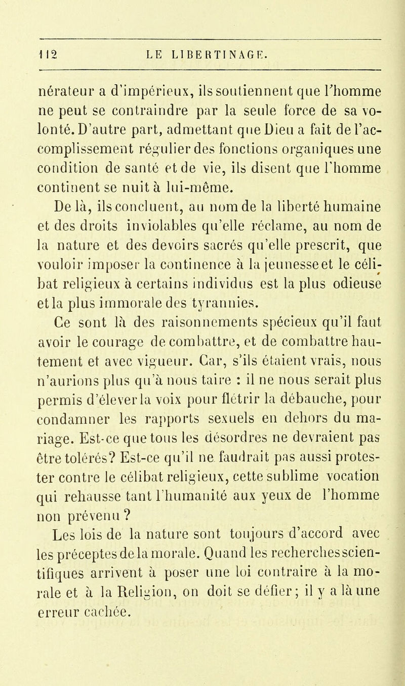 nérateur a d'impérieux, ils soutiennent que Thomme ne peut se contraindre par la seule force de sa vo- lonté. D'autre part, admettant que Dieu a fait de l'ac- compUssement régulier des fonctions organiques une condition de santé et de vie, ils disent que l'homme continent se nuit à lui-même. Delà, ils concluent, au nom de la liberté humaine et des droits inviolables qu'elle réclame, au nom de la nature et des devoirs sacrés qu'elle prescrit, que vouloir imposer la continence à la jeunesse et le céli- bat religieux à certains individus est la plus odieuse et la plus immorale des tyrannies. Ce sont là des raisonnements spécieux qu'il faut avoir le courage de combattre, et de combattre hau- tement et avec vigueur. Car, s'ils étaient vrais, nous n'aurions plus qu'à nous taire : il ne nous serait plus permis d'élever la voix pour flétrir la débauche, pour condamner les rapports sexuels en dehors du ma- riage. Est-ce quêtons les désordres ne devraient pas être tolérés? Est-ce qu'il ne faudrait pas aussi protes- ter contre le célibat religieux, cette sublime vocation qui rehausse tant l'humanité aux yeux de l'homme non prévenu ? Les lois de la nature sont toujours d'accord avec les préceptes de la morale. Quand les recherches scien- tifiques arrivent à poser une loi contraire à la mo- rale et à la Religion, on doit se défier; il y a là une erreur cachée.