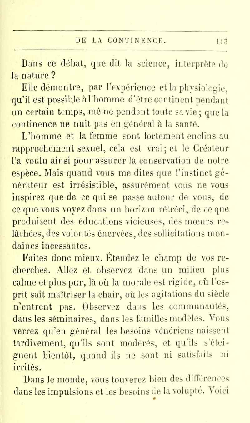 Dans ce débat, que dit la science, interprète de la nature ? Elle démontre, par l'expérience et la physiologie, qu'il est possibje àl liomme d'être continent pendant un certain temps, même pendant toute sa vie ; que la continence ne nuit pas en général à la santé. L'homme et la femme sont fortement enclins au rapprochement sexuel, cela est vrai; et le Créateur l'a voulu ainsi pour assurer la conservation de notre espèce. Mais quand vous me dites que l'instinct gé- nérateur est irrésistible, assurément vous ne vous inspirez que de ce qui se passe autour de vous, de ce que vous voyez dans un horizon rétréci, de ce que produisent des éducations vicieuses, des mœurs re- lâchées, des volontés énervées, des sollicitations mon- daines incessantes. Faites donc mieux. Étendez le champ de vos re- cherches. Allez et observez dans un milieu plus calme et plus pur, là oii la morale est rigide, oii l'es- prit sait maîtriser la chair, oii les agitations du siècle n'entrent pas. Observez dans les commimautés, dans les séminaires, dans les familles modèles. Vous verrez qu'en général les besoins vénériens naissent tardivement, qu'ils sont modérés, et qu'ils s'étei- gnent bientôt, quand ils ne sont ni satisfaits ni irrités. Dans le monde, vous touverez bien des difTérences dans les impulsions et les besoins de la volupté. Xoici