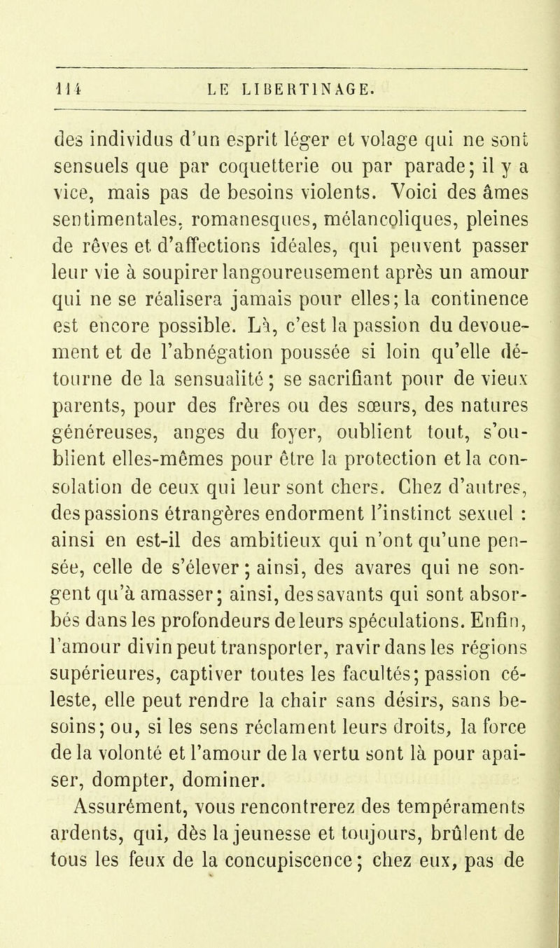 des individus d'un esprit léger et volage qui ne sont sensuels que par coquetterie ou par parade; il y a vice, mais pas de besoins violents. Voici des âmes sentimentales, romanesques, mélancoliques, pleines de rêves et d'affections idéales, qui peuvent passer leur vie à soupirer langoureusement après un amour qui ne se réalisera jamais pour elles; la continence est encore possible. L% c'est la passion du dévoue- ment et de l'abnégation poussée si loin qu'elle dé- tourne de la sensualité; se sacrifiant pour de vieux parents, pour des frères ou des sœurs, des natures généreuses, anges du foyer, oublient tout, s'ou- blient elles-mêmes pour être la protection et la con- solation de ceux qui leur sont chers. Chez d'autres, des passions étrangères endorment Tinstinct sexuel : ainsi en est-il des ambitieux qui n'ont qu'une pen- sée, celle de s'élever ; ainsi, des avares qui ne son- gent qu'à amasser; ainsi, des savants qui sont absor- bés dans les profondeurs de leurs spéculations. Enfin, l'amour divin peut transporter, ravir dans les régions supérieures, captiver toutes les facultés; passion cé- leste, elle peut rendre la chair sans désirs, sans be- soins; ou, si les sens réclament leurs droits, la force de la volonté et l'amour de la vertu sont là pour apai- ser, dompter, dominer. Assurément, vous rencontrerez des tempéraments ardents, qui, dès la jeunesse et toujours, brûlent de tous les feux de la concupiscence; chez eux, pas de