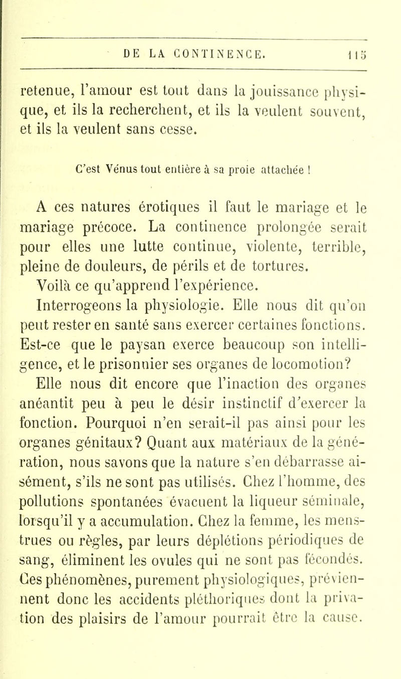 retenue, l'amour est tout dans la jouissance i)liysi- que, et ils la recherchent, et ils la veulent souvent, et ils la veulent sans cesse. C'est Vénus tout entière à sa proie attachée ! A ces natures érotiques il faut le mariage et le mariage précoce. La continence prolongée serait pour elles une lutte continue, violente, terrible, pleine de douleurs, de périls et de tortures. Voilà ce qu'apprend l'expérience. Interrogeons la physiologie. Elle nous dit qu'on peut rester en santé sans exercer certaines fonctions. Est-ce que le paysan exerce beaucoup son intelli- gence, et le prisonnier ses organes de locomotion? Elle nous dit encore que l'inaction des organes anéantit peu à peu le désir instinctif d'exercer la fonction. Pourquoi n'en serait-il pas ainsi pour les organes génitaux? Quant aux matériaux de la géné- ration, nous savons que la nature s'en débarrasse ai- sément, s'ils ne sont pas utihsés. Chez l'homme, des pollutions spontanées évacuent la liqueur séminale, lorsqu'il y a accumulation. Chez la femme, les mens- trues ou règles, par leurs déplétions périodiques de sang, éliminent les ovules qui ne sont pas fécondés. Ces phénomènes, purement physiologiques, pré\ ien- nent donc les accidents pléthoriques dont la priva- tion des plaisirs de l'amour pourrait être la cause.