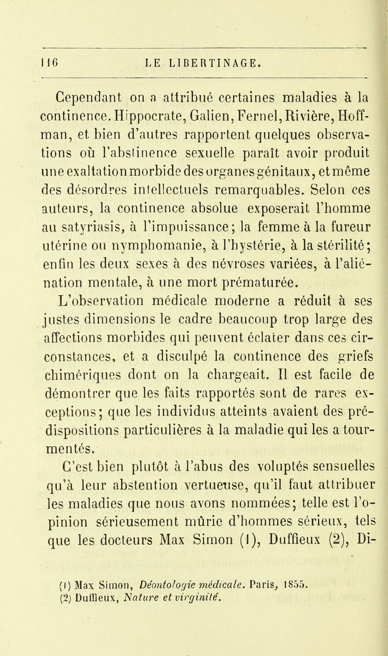 Cependant on a attribué certaines maladies à la continence. Hippocrate, Galien, Fernel, Rivière, Hoff- raan, et bien d'autres rapportent quelques observa- tions 011 Tabsiinence sexuelle paraît avoir produit une exaltation morbide des organes génitaux 5 et même des désordres intellectuels remarquables. Selon ces auteurs, la continence absolue exposerait l'homme au satyriasis, à l'impuissance; la femme à la fureur utérine ou nymphomanie, à l'hystérie, à la stérilité; enfin les deux sexes à des névroses variées, à l'alié- nation mentale, à une mort prématurée. L'observation médicale moderne a réduit à ses justes dimensions le cadre beaucoup trop large des affections morbides qui peuvent éclater dans ces cir- constances, et a disculpé la continence des griefs chimériques dont on la chargeait. Il est facile de démontrer que les faits rapportés sont de rares ex- ceptions; que les individus atteints avaient des pré- dispositions particulières à la maladie qui les a tour- mentés. C'est bien plutôt à l'abus des voluptés sensuelles qu'à leur abstention vertueuse, qu'il faut attribuer les maladies que nous avons nommées; telle est l'o- pinion sérieusement mûrie d'hommes sérieux, tels que les docteurs Max Simon (1), Duffieux (2), Di- (l)Max Simon, Déontologie médicale. Paris^ 1855. (2j Duffieux, Nature et virginité.