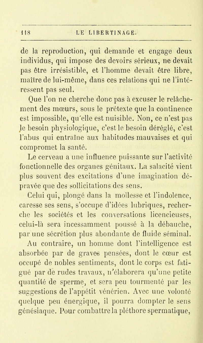 de la reproduction, qui demande et engage deux individus, qui impose des devoirs sérieux, ne devait pas être irrésistible, et l'homme devait être libre, maître de lui-même, dans ces relations qui ne l'inté- ressent pas seul. Que l'on ne cherche donc pas à excuser le relâche- ment des mœurs, sous le prétexte que la continence est impossible, qu'elle est nuisible. Non, ce n'est pas le besoin physiologique, c'est le besoin déréglé, c'est l'abus qui entraîne aux habitudes mauvaises et qui compromet la santé. Le cerveau a une influence puissante sur l'activité fonctionnelle des organes génitaux. La salacité vient plus souvent des excitations d'une imagination dé- pravée que des sollicitations des sens. Celui qui, plongé dans la mollesse et l'indolence, caresse ses sens, s'occupe d'idées lubriques, recher- che les sociétés et les conversations licencieuses, celui-là sera incessamment poussé à la débauche, par une sécrétion plus abondante de fluide séminal. Au contraire, un homme dont l'intelligence est absorbée par de gravée pensées, dont le cœur est occupé de nobles sentiments, dont le corps est fati- gué par de rudes travaux, n'élaborera qu'une petite quantité de sperme, et sera peu tourmenté par les suggestions de l'appétit vénérien. Avec une volonté quelque peu énergique, il pourra dompter le sens génésiaque. Pour combattre la pléthore spermatique,