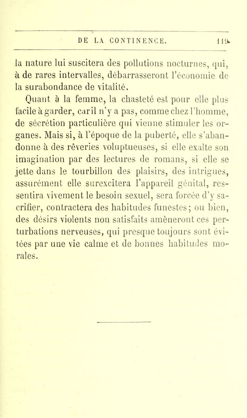 la nature lui suscitera des pollutions nocturnes, qui, à de rares intervalles, débarrasseront récunomie de la surabondance de vitalité. Quant à la femme, la chasteté est pour elle plus facile à garder, car il n'y a pas, comme chez l'homme, de sécrétion particulière qui vienne stimuler les or- ganes. Mais si, à l'époque de la puberté, elle s'aban- donne à des rêveries voluptueuses, si elle exalte son imagination par des lectures de romans, si elle se jette dans le tourbillon des plaisirs, des intrigues, assurément eUe surexcitera l'appareil génital, res- sentira vivement le besoin sexuel, sera forcée d'y sa- crifier, contractera des habitudes funestes; ou bien, des désirs violents non satisfaits amèneront ces per- turbations nerveuses, qui presque toujours sont évi- tées par une vie calme et de bonnes habitudes mo- rales.