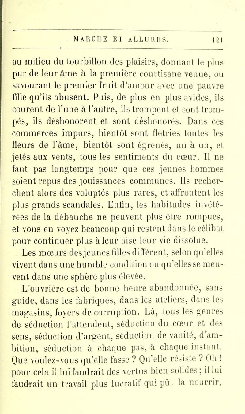 au milieu du tourbillon des plaisirs, donnant le plus pur de leur âme à la première coui tisane \enue, ou savourant le premier fruit d'amour avec une pau\re fille qu'ils abusent. Puis, de plus en plus avides, ils courent de Tune à l'autre, ils trompent et sont trom- pés, ils déshonorent et sont déshonorés. Dans ces commerces impurs, bientôt sont flétries toutes les fleurs de l'âme, bientôt sont égrenés, un à un, et jetés aux vents, tous les sentiments du cœur. Il ne faut pas longtemps pour que ces jeunes hommes soient repus des jouissances communes. Ils recher- chent alors des voluptés plus rares, et affrontent les plus grands scandales. Enfin, les habitudes invété- rées de la débauche ne peuvent plus êfre rompues, et vous en voyez beaucoup qui restent dans le célibat pour continuer plus à leur aise leur vie dissolue. Les mœurs des jeunes filles diiTôrent, selon qu'elles vivent dans une humble condition ou qu'elles se meu- vent dans une sphère plus élevée. L'ouvrière est de bonne heure abandonnée, sans guide, dans les fabriques, dans les ateliers, dans les magasins, foyers de corruption. Là, tous les genres de séduction l'attendent, séduction du cœur et des sens, séduction d'argent, séduction de vanité, d'am- bition, séduction à chaque pas, à chaque instant. Que voulez-vous qu'elle fasse ? Qu'elle ré.iste ? Oh ! pour cela il lui faudrait des vertus bien solides ; il lui faudrait un travail plus lucratif qui pût la nourrir,