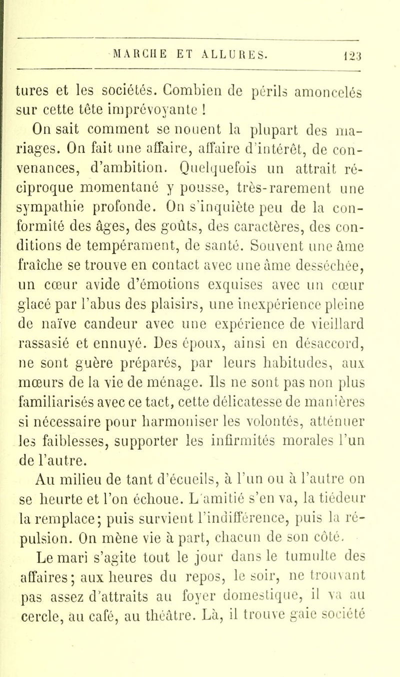 tures et les sociétés. Combien de périls amoncelés sur cette tête imprévoyante ! On sait comment se nouent la plupart des ma- riages. On fait une affaire, affaire d'intérêt, de con- venances, d'ambition. Quelquefois un attrait ré- ciproque momentané y pousse, très-rarement une sympathie profonde. On s'inquiète peu de la con- formité des âges, des goûts, des caractères, des con- ditions de tempérament, de santé. Souvent une âme fraîche se trouve en contact avec une âme desséchée, un cœur avide d'émotions exquises avec un cœur glacé par l'abus des plaisirs, une inexpérience pleine de naïve candeur avec une expérience de vieillard rassasié et ennuyé. Des époux, ainsi en désaccord, ne sont guère préparés, par leurs habitudes, aux mœurs de la vie de ménage. Ils ne sont pas non plus familiarisés avec ce tact, cette délicatesse de manières si nécessaire pour harmoniser les volontés, atténuer les faiblesses, supporter les infirmités morales l'un de l'autre. Au milieu de tant d'écueils, à l'un ou à l'autre on se heurte et l'on échoue. L'amitié s'en va, la tiédeur la remplace; puis survient l'indifférence, puis la ré- pulsion. On mène vie à part, chacun de son côté- Le mari s'agite tout le jour dans le tumulte des affaires ; aux heures du repos, le soir, ne tromant pas assez d'attraits au foyer domestique, il va au cercle, au café, au théâtre. Là, il trouve gaie société